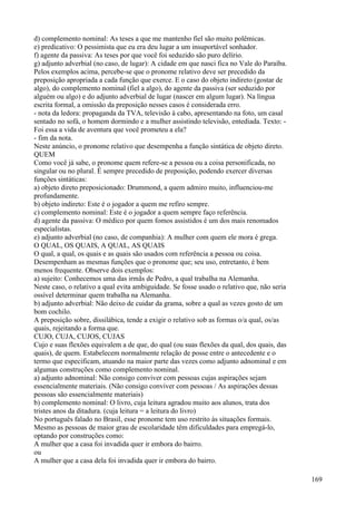 d) complemento nominal: As teses a que me mantenho fiel são muito polêmicas.
e) predicativo: O pessimista que eu era deu lugar a um insuportável sonhador.
f) agente da passiva: As teses por que você foi seduzido são puro delírio.
g) adjunto adverbial (no caso, de lugar): A cidade em que nasci fica no Vale do Paraíba.
Pelos exemplos acima, percebe-se que o pronome relativo deve ser precedido da
preposição apropriada a cada função que exerce. E o caso do objeto indireto (gostar de
algo), do complemento nominal (fiel a algo), do agente da passiva (ser seduzido por
alguém ou algo) e do adjunto adverbial de lugar (nascer em algum lugar). Na língua
escrita formal, a omissão da preposição nesses casos é considerada erro.
- nota da ledora: propaganda da TVA, televisão à cabo, apresentando na foto, um casal
sentado no sofá, o homem dormindo e a mulher assistindo televisão, entediada. Texto: -
Foi essa a vida de aventura que você prometeu a ela?
- fim da nota.
Neste anúncio, o pronome relativo que desempenha a função sintática de objeto direto.
QUEM
Como você já sabe, o pronome quem refere-se a pessoa ou a coisa personificada, no
singular ou no plural. É sempre precedido de preposição, podendo exercer diversas
funções sintáticas:
a) objeto direto preposicionado: Drummond, a quem admiro muito, influenciou-me
profundamente.
b) objeto indireto: Este é o jogador a quem me refiro sempre.
c) complemento nominal: Este é o jogador a quem sempre faço referência.
d) agente da passiva: O médico por quem fomos assistidos é um dos mais renomados
especialistas.
e) adjunto adverbial (no caso, de companhia): A mulher com quem ele mora é grega.
O QUAL, OS QUAIS, A QUAL, AS QUAIS
O qual, a qual, os quais e as quais são usados com referência a pessoa ou coisa.
Desempenham as mesmas funções que o pronome que; seu uso, entretanto, é bem
menos frequente. Observe dois exemplos:
a) sujeito: Conhecemos uma das irmãs de Pedro, a qual trabalha na Alemanha.
Neste caso, o relativo a qual evita ambiguidade. Se fosse usado o relativo que, não seria
ossível determinar quem trabalha na Alemanha.
b) adjunto adverbial: Não deixo de cuidar da grama, sobre a qual as vezes gosto de um
bom cochilo.
A preposição sobre, dissilábica, tende a exigir o relativo sob as formas o/a qual, os/as
quais, rejeitando a forma que.
CUJO, CUJA, CUJOS, CUJAS
Cujo e suas flexões equivalem a de que, do qual (ou suas flexões da qual, dos quais, das
quais), de quem. Estabelecem normalmente relação de posse entre o antecedente e o
termo que especificam, atuando na maior parte das vezes como adjunto adnominal e em
algumas construções como complemento nominal.
a) adjunto adnominal: Não consigo conviver com pessoas cujas aspirações sejam
essencialmente materiais. (Não consigo conviver com pessoas / As aspirações dessas
pessoas são essencialmente materiais)
b) complemento nominal: O livro, cuja leitura agradou muito aos alunos, trata dos
tristes anos da ditadura. (cuja leitura = a leitura do livro)
No português falado no Brasil, esse pronome tem uso restrito às situações formais.
Mesmo as pessoas de maior grau de escolaridade têm dificuldades para empregá-lo,
optando por construções como:
A mulher que a casa foi invadida quer ir embora do bairro.
ou
A mulher que a casa dela foi invadida quer ir embora do bairro.
169
 