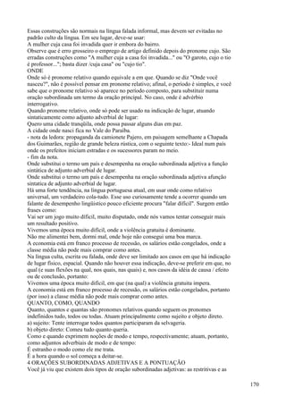Essas construções são normais na língua falada informal, mas devem ser evitadas no
padrão culto da língua. Em seu lugar, deve-se usar:
A mulher cuja casa foi invadida quer ir embora do bairro.
Observe que é erro grosseiro o emprego de artigo definido depois do pronome cujo. São
erradas construções como "A mulher cuja a casa foi invadida..." ou "O garoto, cujo o tio
é professor..."; basta dizer /cuja casa" ou "cujo tio".
ONDE
Onde só é pronome relativo quando equivale a em que. Quando se diz "Onde você
nasceu?", não é possível pensar em pronome relativo; afinal, o período é simples, e você
sabe que o pronome relativo só aparece no período composto, para substituir numa
oração subordinada um termo da oração principal. No caso, onde é advérbio
interrogativo.
Quando pronome relativo, onde só pode ser usado na indicação de lugar, atuando
sintaticamente como adjunto adverbial de lugar:
Quero uma cidade tranqüila, onde possa passar alguns dias em paz.
A cidade onde nasci fica no Vale do Paraíba.
- nota da ledora: propaganda da camionete Pajero, em paisagem semelhante a Chapada
dos Guimarães, região de grande beleza rústica, com o seguinte texto:- Ideal num país
onde os prefeitos iniciam estradas e os sucessores param no meio.
- fim da nota.
Onde substitui o termo um país e desempenha na oração subordinada adjetiva a função
sintática de adjunto adverbial de lugar.
Onde substitui o termo um país e desempenha na oração subordinada adjetiva afunção
sintatica de adjunto adverbial de lugar.
Há uma forte tendência, na língua portuguesa atual, em usar onde como relativo
universal, um verdadeiro cola-tudo. Esse uso curiosamente tende a ocorrer quando um
falante de desempenho lingüistico pouco eficiente procura "falar dífícil". Surgem então
frases como:
Vai ser um jogo muito díficil, muito disputado, onde nós vamos tentar conseguir mais
um resultado positivo.
Vivemos uma época muito difícil, onde a violência gratuita é dominante.
Não me alimentei bem, dormi mal, onde hoje não consegui uma boa marca.
A economia está em franco processo de recessão, os salários estão congelados, onde a
classe média não pode mais comprar como antes.
Na língua culta, escrita ou falada, onde deve ser limitado aos casos em que há indicação
de lugar físico, espacial. Quando não houver essa indicação, deve-se preferir em que, no
qual (e suas flexões na qual, nos quais, nas quais) e, nos casos da idéia de causa / efeito
ou de conclusão, portanto:
Vivemos uma época muito difícil, em que (na qual) a violência gratuita impera.
A economia está em franco processo de recessão, os salários estão congelados, portanto
(por isso) a classe média não pode mais comprar como antes.
QUANTO, COMO, QUANDO
Quanto, quantos e quantas são pronomes relativos quando seguem os pronomes
indefinidos tudo, todos ou todas. Atuam principalmente como sujeito e objeto direto.
a) sujeito: Tente interrogar todos quantos participaram da selvageria.
b) objeto direto: Comeu tudo quanto queria.
Como e quando exprimem noções de modo e tempo, respectivamente; atuam, portanto,
como adjuntos adverbiais de modo e de tempo:
É estranho o modo como ele me trata.
É a hora quando o sol começa a deitar-se.
4 ORAÇÕES SUBORDINADAS ADJETIVAS E A PONTUAÇÃO
Você já viu que existem dois tipos de oração subordinadas adjetivas: as restritivas e as
170
 