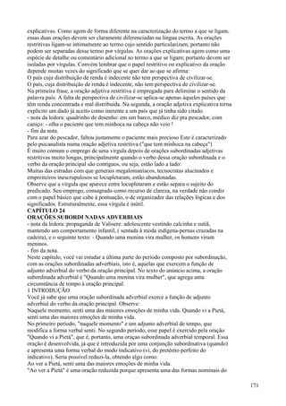 explicativas. Como agem de forma diferente na caracterização do termo a que se ligam,
essas duas orações devem ser claramente diferenciadas na língua escrita. As orações
restritivas ligam-se intimamente ao termo cujo sentido particularizam, portanto não
podem ser separadas desse termo por vírgulas. As orações explicativas agem como uma
espécie de detalhe ou comentário adicional ao termo a que se ligam; portanto devem ser
isoladas por vírgulas. Convém lembrar que o papel restritivo ou explicativo da oração
depende muitas vezes do significado que se quer dar ao que se afirma:
O país cuja distribuição de renda é indecente não tem perspectiva de civilizar-se.
O país, cuja distribuição de renda é indecente, não tem perspectiva de civilizar-se.
Na primeira frase, a oração adjetiva restritiva é empregada para delimitar o sentido da
palavra país. A falta de perspectiva de civilizar-se aplica-se apenas àqueles países que
têm renda concentrada e mal distribuída. Na segunda, a oração adjetiva explicativa torna
explícito um dado já aceito como inerente a um país que já tinha sido citado.
- nota da ledora: quadrinho de desenho: em um barco, médico diz pra pescador, com
caniço: - olha o paciente que tem minhoca na cabeça não veio !
- fim da nota.
Para azar do pescador, faltou justamente o paciente mais precioso Este é caracterizado
pelo psicanalista numa oração adjetiva restritiva ("que tem minhoca na cabeça")
É muito comum o emprego de uma vírgula depois de orações subordinadas adjetivas
restritivas muito longas, principalmente quando o verbo dessa oração subordinada e o
verbo da oração principal são contíguos, ou seja, estão lado a lado:
Muitas das estradas com que generais megalomaníacos, tecnocratas alucinados e
empreiteiros inescrupulosos se locupletaram, estão abandonadas.
Observe que a vírgula que aparece entre locupletaram e estão separa o sujeito do
predicado. Seu emprego, consagrado como recurso de clareza, na verdade não condiz
com o papel básico que cabe à pontuação, o de organizador das relações lógicas e dos
significados. Estruturalmente, essa vírgula é inútil.
CAPÍTULO 24
ORAÇÕES SUBORDI NADAS ADVERBIAIS
- nota da ledora: propaganda de Valisere: adolescente vestindo calcinha e sutiã,
mantendo um comportamento infantil, ( sentada à moda indígena-pernas cruzadas na
cadeira), e o seguinte texto: - Quando uma menina vira mulher, os homens viram
meninos.
- fim da nota.
Neste capítulo, você vai estudar a última parte do período composto por subordinação,
com as orações subordinadas adverbiais, isto é, aquelas que exercem a função de
adjunto adverbial do verbo da oração principal. No texto do anúncio acima, a oração
subordinada adverbial é "Quando uma menina vira mulher", que agrega uma
circunstância de tempo à oração principal.
1 INTRODUÇÃO
Você já sabe que uma oração subordinada adverbial exerce a função de adjunto
adverbial do verbo da oração principal. Observe:
Naquele momento, senti uma das maiores emoções de minha vida. Quando vi a Pietá,
senti uma das maiores emoções de minha vida.
No primeiro período, "naquele momento" e um adjunto adverbial de tempo, que
modifica a forma verbal senti. No segundo período, esse papel é exercido pela oração
"Quando vi a Pietá", que é, portanto, uma oraçao subordinada adverbial temporal. Essa
oração é desenvolvida, já que é introduzida por uma conjunção subordinativa (quando)
e apresenta uma forma verbal do modo indicativo (vi, do pretérito perfeito do
indicativo). Seria possível reduzi-la, obtendo algo como:
Ao ver a Pietá, senti uma das maiores emoções de minha vida.
"Ao ver a Pietá" é uma oração reduzida porque apresenta uma das formas nominais do
171
 