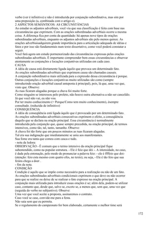 verbo (ver é infinitivo) e não é introduzida por conjunção subordinativa, mas sim por
uma preposição (a, combinada com o artigo o).
2 ASPECTOS SEMÂNTICOS: AS CIRCUNSTÂNCIAS
Ao estudar os adjuntos adverbiais, você viu que sua classificação é feita com base nas
circunstâncias que exprimem. Com as orações subordinadas adverbiais ocorre a mesma
coisa. A diferença fica por conta da quantidade: há apenas nove tipos de orações
subordinadas adverbiais, enquanto os adjuntos adverbiais são pelo menos quinze. As
orações adverbiaisadquirem grande importância para a articulação adequada de idéias e
fatos e por isso são fundamentais num texto dissertativo, como você poderá constatar a
seguir.
Você fará agora um estudo pormenorizado das circunstâncias expressas pelas orações
subordinadas adverbiais. É importante compreender bem essas circunstâncias e observar
atentamente as conjunções e locuções conjuntivas utilizadas em cada caso.
CAUSA
A idéia de causa está diretamente ligada àquilo que provoca um determinado fato.
As orações subordinadas adverbiais que exprimem causa são chamadas causais.
A conjunção subordinativa mais utilizada para a expressão dessa circunstância é porque.
Outras conjunções e locuções conjuntivas muito utilizadas são como (sempre
introduzindo oração adverbial causal anteposta à principal), pois, lá que, uma vez que,
visto que. Observe:
As ruas ficaram alagadas porque a chuva foi muito forte.
Como ninguém se interessou pelo proleto, não houve outra alternativa a não ser cancelálo.
Já que você não vai, eu não vou.
Por ter muito conhecimento (= Porque/Como tem muito conhecimento), ésempre
consultado. (reduzida de infinitivo)
CONSEQUENCIA
A idéia de conseqüência está ligada àquilo que é provocado por um determinado fato.
As orações subordinadas adverbiais consecutivas exprimem o efeito, a conseqüência
daquilo que se declara na oração principal. Essa circunstância é normalmente
introduzida pela conjunção que, quase sempre precedida, na oração principal, de termos
intensivos, como tão, tal, tanto, tamanho. Observe:
A chuva foi tão forte que em poucos minutos as ruas ficaram alagadas.
Tal era sua indignação que imediatamente se uniu aos manifestantes.
Sua fome era tanta que comeu com casca e tudo.
- nota da ledora:
OBSERVAÇÃO - É comum que o termo intensivo da oração principal fique
subentendido, como na popular estrutura. - Ele é feio que dói -. A intensidade, no caso,
é dada pela entonação, pelo modo de pronunciar a palavra feio: - ele é ffffeio que doi-
(atenção: feio esta mesmo com quatro efes, no texto), ou seja, - Ele é tão feio que sua
feiúra chega a doer .
- fim da nota.
CONDIÇÃO
Condição é aquilo que se impõe como necessário para a realização ou não de um fato.
As orações subordinadas adverbiais condicionais exprimem o que deve ou não ocorrer
para que se realize ou deixe de se realizar o fato expresso na oração principal. A
conjunção mais utilizada para introduzir essas orações é se; além dela, podem-se utilizar
caso, contanto que, desde que, salvo se, exceto se, a menos que, sem que, uma vez que
(seguida do verbo no subjuntivo). Observe:
Uma vez que você aceite a proposta, assinaremos o contrato.
Caso você se case, convide-me para a festa.
Não saia sem que eu permita.
Se o regulamento do campeonato for bem elaborado, certamente o melhor time será
172
 