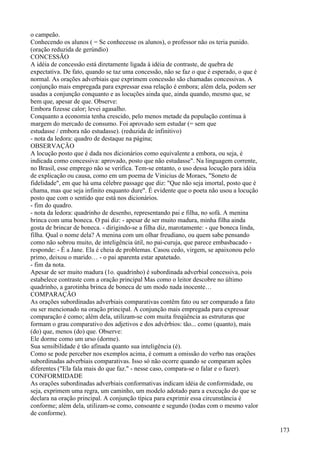 o campeão.
Conhecendo os alunos ( = Se conhecesse os alunos), o professor não os teria punido.
(oração reduzida de gerúndio)
CONCESSÃO
A idéia de concessão está diretamente ligada à idéia de contraste, de quebra de
expectativa. De fato, quando se taz uma concessão, não se faz o que é esperado, o que é
normal. As orações adverbiais que exprimem concessão são chamadas concessivas. A
conjunção mais empregada para expressar essa relação é embora; além dela, podem ser
usadas a conjunção conquanto e as locuções ainda que, ainda quando, mesmo que, se
bem que, apesar de que. Observe:
Embora fizesse calor; levei agasalho.
Conquanto a economia tenha crescido, pelo menos metade da população continua à
margem do mercado de consumo. Foi aprovado sem estudar (= sem que
estudasse / embora não estudasse). (reduzida de infinitivo)
- nota da ledora: quadro de destaque na página;
OBSERVAÇÃO
A locução posto que é dada nos dicionários como equivalente a embora, ou seja, é
indicada como concessiva: aprovado, posto que não estudasse". Na linguagem corrente,
no Brasil, esse emprego não se verifica. Tem-se entanto, o uso dessa locução para idéia
de explicação ou causa, como em um poema de Vinicius de Moraes, "Soneto de
fidelidade", em que há uma célebre passage que diz: "Que não seja imortal, posto que é
chama, mas que seja infinito enquanto dure". É evidente que o poeta não usou a locução
posto que com o sentido que está nos dicionários.
- fim do quadro.
- nota da ledora: quadrinho de desenho, representando pai e filha, no sofá. A menina
brinca com uma boneca. O pai diz: - apesar de ser muito madura, minha filha ainda
gosta de brincar de boneca. - dirigindo-se a filha diz, marotamente: - que boneca linda,
filha. Qual o nome dela? A menina com um olhar freudiano, ou quem sabe pensando
como não sobrou muito, de inteligência útil, no pai-curuja, que parece embasbacado -
responde: - É a Jane. Ela é cheia de problemas. Casou cedo, virgem, se apaixonou pelo
primo, deixou o marido… - o pai aparenta estar apatetado.
- fim da nota.
Apesar de ser muito madura (1o. quadrinho) é subordinada adverbial concessiva, pois
estabelece contraste com a oração principal Mas como o leitor descobre no último
quadrinho, a garotinha brinca de boneca de um modo nada inocente…
COMPARAÇÃO
As orações subordinadas adverbiais comparativas contêm fato ou ser comparado a fato
ou ser mencionado na oração principal. A conjunção mais empregada para expressar
comparação é como; além dela, utilizam-se com muita freqúência as estruturas que
formam o grau comparativo dos adjetivos e dos advérbios: tão... como (quanto), mais
(do) que, menos (do) que. Observe:
Ele dorme como um urso (dorme).
Sua sensibilidade é tão afinada quanto sua inteligência (é).
Como se pode perceber nos exemplos acima, é comum a omissão do verbo nas orações
subordinadas adverbiais comparativas. Isso só não ocorre quando se comparam ações
diferentes ("Ela fala mais do que faz." - nesse caso, compara-se o falar e o fazer).
CONFORMIDADE
As orações subordinadas adverbiais conformativas indicam idéia de conformidade, ou
seja, exprimem uma regra, um caminho, um modelo adotado para a execução do que se
declara na oração principal. A conjunção típica para exprimir essa circunstância é
conforme; além dela, utilizam-se como, consoante e segundo (todas com o mesmo valor
de conforme).
173
 