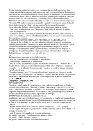 decorar listas de conjunções e, com isso, conseguir dar um rótulo as orações. Essa
prática, além de fazer com que você se preocupe mais com nomenclaturas do que com o
uso efetivo das estruturas lingüisticas, é inútil quando se consideram casos mais sutis de
construção de frases. Observe, nas frases seguintes, o emprego da conjunção como em
diversos contextos: em cada um deles, ocorre uma oração subordinada adverbial
diferente. Como seria possível reconhecê-las se se par tisse de uma lista de conjunções
"decoradas"? É melhor procurar compreender o que efetivamente está sendo declarado.
Como dizia o poeta, "a vida é a arte do encontro" (valor de conformidade)
Como não tenho dinheiro, não poderei participar da viagem. (valor de causa)
"E cai como uma lágrima de amor." (Antônio Carlos Jobim & Vinicius de Moraes)
(valor de comparação)
Há até casos em que a classificação depende do contexto: "Como o jornal noticiou, o
teatro ficou lotado". A oração subordinada adverbial pode ser causal ou conformativa,
dependendo do contexto.
3 AS ORAÇÕES SUBOORDINADAS ADVERBIAIS E A PONTUAÇÃO
A pontuação dos períodos em que há orações subordinadas adverbiais obedece aos
mesmos princípios observados em relação aos adjuntos adverbiais. Isso significa que a
oração subordinada adverbial sempre pode ser separada por vírgulas da oração
principal. Essa separação é optativa quando a oração subordinada está posposta à
principal e é obrigatória quando a oração subordinada está intercalada ou anteposta:
Tudo continuará como está se você não intervier.
ou
Tudo continuará como está, se você não intervier.
Disse que, quando chegar tomará todas as providências.
Quando chegar tomará todas as providências.
- nota da ledora: quadrinhos na página; dois homens conversando. O primeiro diz: - …é
perdão. Mesmo os doidões um dia param se casam têm filhos, emprego… o segundo
responde: - …é tô sabendo. E complementa: - mas isso so acontece quando o passado
chega! - fim da nota.
"Quando o passado chega!" (2o. quadrinho) não está separada por vírgula da oração
principal porque vem posposta a ela No caso, a vírgula é optativa. Mas no 1o. quadrinho
observam-se dois deslizes de pontuação: faltam vírgulas em "E, Pedrão e se casam,.
CAPÍTULO 25
ORAÇÕES COORDENADAS
1 INTRODUÇÃO
As orações coordenadas são sintaticamente independentes; uma não exerce função
sintática em relação à outra. Note que na palavra coordenação existe o prefixo co-, que
indica "nivelamento, igualdade, companhia ; e o mesmo prefixo de cooperar, co-líder,
co-piloto. Na palavra subordinação existe o prefixo sub-, que indica posição inferior: a
oração subordinada é sintaticamente dependente da principal.
2 ORAÇÕES SINDÉTICAS E ASSINDÉTICAS
Você já sabe que num período composto por coordenação as orações são independentes
e sintaticamente equivalentes. Isso significa que as oraçôes coordenadas não agem como
se fossem termos de outra oração, nem têm um de seus termos na forma de oração.
Observe:
"Apita o árbitro, abrem-se as cortinas e começa o espetáculo." (Fiori Gigliotti)
Há três orações nesse período, organizadas a partir das formas verbais apita, abrem-se e
começa. Essas orações
- nota da ledora: cinco quadros de pequena propaganda.
1o. quadro: com texto - Quando pequeno, adorava pintura.
2o. quadro: criança riscando a parede.
3o. quadro: texto - cresceu e foi trabalhar num banco.
175
 