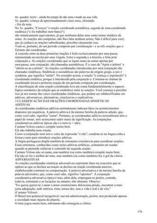 4o. quadro: texto - ainda há tempo de dar uma virada na sua vida.
5o. quadro: criança de aproximadamente cinco anos, chorando.
- fim da nota.
No 3o. quadro, "Cresceu" é oração coordenada assindética, seguida de uma coordenada
sindética ("e foi trabalhar num banco").
são sintaticamente equivalentes, já que nenhuma delas atua como termo sintático de
outra. As orações são completas, não lhes falta nenhum termo. Não é difícil para você,
que já conhece as orações subordinadas, perceber claramente isso.
Trata-se, portanto, de um período composto por coordenação - e as três orações que o
formam são coordenadas.
A conexão entre as duas primeiras orações é feita exclusivamente por uma pausa,
representada na escrita por uma vírgula. Entre a segunda e a terceira, é feita pela
conjunção e. As orações coordenadas que se ligam umas às outras apenas por
uma pausa, sem conjunção, são chamadas assindéticas. É o caso de "Apita o árbitro" e
"abrem-se as cortinas". As orações coordenadas introduzidas por uma conjunção são
chamadas sindéticas. Sindéticas e assindéticas são palavras de origem grega; a raiz é
syndeton, que significa "união". No exempIo acima, a oração "e começa o espetáculo" é
coordenada sindética, porque é introduzida pela conjunção e. Costuma-se chamar de
coordenada inicial a primeira oração de um período composto por coordenação.
A classificação de uma oração coordenada leva em conta fundamentalmente o aspecto
lógico-semântico da relação que se estabelece entre as orações. Você começa a perceber
isso já nos nomes das cinco coordenadas sindéticas, que podem ser subdassificadas em
aditivas, adversativas, alternativas, conclusivas e explicativas.
3 CLASSIFICACÃO DAS ORAÇÕES COORDENADAS SINDÉTICAS
ADITIVAS
As coordenadas sindéticas aditivas normalmente indicam fatos ou acontecimentos
dispostos em sequência. A palavra aditiva é da mesma família da palavra adição, que,
como você sabe, significa "soma". Portanto, as coordenadas aditivas normalmente têm o
papel de somar, sem acrescentar outro matiz de significação. As conjunções
coordenativas aditivas típicas são e e nem (e + não):
Caetano Veloso canta e compõe muito bem.
Ela não trabalha nem estuda.
Como a conjunção nem tem o valor da expressão "e não", condena-se na língua culta a
forma e nem para introduzir orações aditivas.
A língua portuguesa dispõe também de estruturas correlativas para coordenar orações.
Essas estruturas, conhecidas como séries aditivas enfáticas, costumam ser usadas
quando se pretende enfatizar o conteúdo da segunda oração:
Caetano Veloso não só canta, mas também (ou como também) compõe muito bem.
Ele não só foi o melhor do time, mas também (ou como também) fez o gol da vitória.
ADVERSATIVAS
As orações coordenadas sintéticas adversativas exprimem fatos ou conceitos que se
opõem ao que se declara na oração se declara na oração coordenada anterior,
estabelecendo contraste ou compensação. A palavra adversativa é da mesma família da
palavra adversário, que, como você sabe, significa "opositor". A conjunção
coordenativa adversativa típica é mas; além dela, empregam-se porém, contudo,
todavia, entretanto e as locuções no entanto, não obstante. Observe:
"Eu queria querer-te e amar o amor construirmos dulcíssima prisão, encontrar a mais
justa adequação, tudo métrica, rima, nunca dor, mas a vida é real e de viés."
(Caetano Veloso)
O Brasil tem potencial inesgotável; sua má administração, porém, tem produzido apenas
a sociedade mais injusta do planeta.
O time jogou muito hem, entretanto não conseguiu a vitória.
176
 