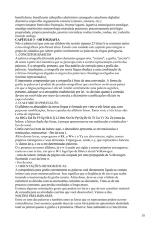 beneficência, beneficente cabeçalho cabeleireiro caranguelo cataclismo digladiar
disenteria empecilho engajamento estourar (estouro, estouras, etc.)
estupro/estuprar fratricídio frustração, frustrar lagarto, lagartixa manteigueira mendigar,
mendigo meritíssimo meteorologia mortadela prazeroso, prazerosamente privilégio
propriedade, próprio prostração, prostrar reivindicar roubar (roubo, roubas, etc.) salsicha
tireóide umbigo
CAPÍTULO 3 - ORTOGRAFIA
Não é admissível que com um alfabeto tão restrito (apenas 23 letras!) se cometam tantos
erros ortográficos pelo Brasil afora. Estude com cuidado este capítulo para integrar o
grupo de cidadãos que sabem grafar corretamente as palavras da língua portuguesa.
1. CONCEITOS BÁSICOS
A palavra ortografia (formada pelos elementos gregos orto, "correto", e grafia, "escrita")
dá nome à parte da Gramática que se preocupa com a correta representação escrita das
palavras. É a ortografia, portanto, que fixa padrões de correção para a grafia das
palavras. Atualmente, a ortografia em nossa língua obedece a uma combinação de
critérios etimológicos (ligados à origem das palavras) e fonológicos (ligados aos
fonemas representados).
É importante compreender que a ortografia é fruto de uma convenção. A forma de
grafar as palavras é produto de acordos ortográficos que envolvem os diversos países
em que a língua portuguesa é oficial. Grafar corretamente uma palavra significa,
portanto, adequar-se a um padrão estabelecido por lei. As dúvidas quanto à correção
devem ser resolvidas por meio da consulta a dicionários e publicações oficiais ou
especializadas.
2. O ALFABETO PORTUGUÊS
O alfabeto ou abecedário da nossa língua é formado por vinte e três letras que, com
pequenas modificações, foram copiadas do alfabeto latino. Essas vinte e três letras são:
Letras de imprensa
Aa BbCc Dd Ee Ff Gg Hh li Jj LI Mm Nn Oo Pp Qq Rr Ss Tt Uu Vv Xx Zz (nota da
ledora: a leitura dupla das letras, é porque apresentam-se em maiúsculas e minúsculas -
fim da nota).
Grafia cursiva (nota da ledora: aqui, o abecedário apresenta-se em maiúsculas e
minúsculas, manuscritas - fim da nota ).
Além dessas letras, empregamos o Kk, o Ww e o Yy em abreviaturas, siglas, nomes
próprios estrangeiros e seus derivados. Emprega-se, ainda, o ç, que representa o fonema
/s/ diante de a, o ou u em determinadas palavras.
O x pertence ao nosso alfabeto; já o w é usado em siglas e nomes próprios estrangeiros,
como no caso acima, em que o W é logo tipo da fábrica alemã Volkswagen.
- nota da ledora: metade da página está ocupada por uma propaganda da Volkswagen,
ilustrando o uso da letra w.
- fim da nota.
3. ORIENTAÇÕES ORTOGRÁFICAS
A competência para grafar corretamente as palavras está diretamente ligada ao contato
íntimo com essas mesmas palavras. Isso significa que a freqüência do uso é que acaba
trazendo a memorização da grafia correta. Além disso, deve-se criar o hábito de
esclarecer as dúvidas com as necessárias consultas ao dicionário. Trata-se de um
processo constante, que produz resultados a longo prazo.
Existem algumas orientações gerais que podem ser úteis e que devem constituir material
de consulta para as atividades escritas que você desenvolver. Vamos a elas.
NOÇÕES PRELIMINARES
Entre os sons das palavras e também entre as letras que os representam podem ocorrer
coincidências. Isso acontece quando duas (às vezes três) palavras apresentam identidade
total ou parcial quanto à grafia e à pronúncia. Observe: luta (substantivo) e luta (forma
18
 