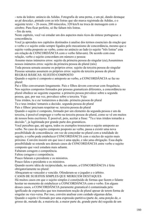 - nota da ledora: anúncio da Adidas. Fotografia de uma perna, e um pé, dando destaque
ao pé descalço, pintado com as três listras que são marca registrada da Adidas, e o
seguinte texto: - 26 ossos, 200 músculos, 320 km/h na troca de mensagem com o
cérebro. Para ficar perfeito, só lhe faltam três listras.
- fim da nota.
Neste capítulo, você vai estudar um dos aspectos mais ricos da sintaxe portuguesa: a
concordância.
Você ja aprendeu nos capítulos destinados à analise dos termos essenciais da oração que
o verbo e o sujeito estão sempre ligados pelo mecanismo de concordância, mesmo que o
sujeito venha posposto ao verbo, como no anúncio ao lado (o sujeito "três listras" esta
em relação de CONCORDÂNCIA com o verbo faltavam). De acordo com essa
relação, verbo e sujeito concordam em número e pessoa:
Assumo meus inúmeros erros: sujeito da primeira pessoa do singular (eu),Assumimos
nossos inúmeros erros: sujeito da primeira pessoa do plural (nós)
Toda pessoa sensata assume os próprios erros: sujeito da terceira pessoa do singular
Pessoas sensatas assumem os próprios erros: sujeito da terceira pessoa do plural
REGRAS BÁSICAS: SUJEITO COMPOSTO
Quando o sujeito é composto e anteposto ao verbo, a CONCORDÂNCIA se faz no
plural:
Pai e filho conversaram longamente. Pais e filhos devem conversar com frequência.
Nos sujeitos compostos formados por pessoas gramaticais diferentes, a concordância no
plural obedece ao seguinte esquema: a primeira pessoa prevalece sobre a segunda
pessoa, que, por sua vez, prevalece sobre a terceira. Veja:
Teus irmãos, tu e eu/ tomaremos a decisão. primeira pessoa do plural
Tu e teus irmãos/ tomareis a decisão. segunda pessoa do plural
Pais e filhos/ precisam respeitar-se. terceira pessoa do plural
Quando o sujeito é composto, formado por um elemento da segunda pessoa e um da
terceira, é possível empregar o verbo na terceira pessoa do plural, como se vê em muitos
de nossos bons escritores. É possível, pois, aceitar a frase: "Tu e teus irmãos tomarão a
decisão.", ja legitimada por grande parte dos gramáticos.
Você percebeu que, até agora, todos os exemplos trouxeram o sujeito anteposto ao
verbo. No caso do sujeito composto posposto ao verbo, passa a existir uma nova
possibilidade de concordância: em vez de concordar no plural com a totalidade do
sujeito, o verbo pode estabelecer CONCORDÂNCIA com o núcleo do sujeito mais
próximo. Convém insistir em que isso é uma opção, e não uma obrigação. Essa dupla
possibilidade se estende aos demais casos de CONCORDÂNCIA entre verbo e sujeito
composto que você estudara mais adiante.
Faltaram coragem e competência.
Faltou coragem e competência.
Pouco falaram o presidente e os ministros.
Pouco falou o presidente e os ministros.
Quando ocorre idéia de reciprocidade, no entanto, a CONCORDÂNCIA é feita
obrigatoriamente no plural:
Abraçaram-se vencedor e vencido. Ofenderam-se o jogador e o árbitro.
CASOS DE SUJEITOS SIMPLES QUE MERECEM DESTAQUES
Há muitos casos em que o sujeito simples é constituído de formas que fazem o falante
hesitar no momento de estabelecer a CONCORDÂNCIA com o verbo. Em alguns
desses casos, a CONCORDÂNCIA puramente gramatical é contaminada pelo
ignificado de expressões que nos transmitem noção de plural apesar de terem forma de
singular ou vice-versa. Por isso, convém analisar com cuidado algumas delas.
Quando o sujeito é formado por uma expressão partitiva (parte de, uma porção de, o
grosso de, metade de, a maioria de, a maior parte de, grande parte de) seguida de um
180
 