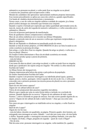 substantivo ou pronome no plural, o verbo pode ficar no singular ou no plural:
A maioria dos jornalistas aprovou/aprovaram a idéia.
Metade dos candidatos não apresentou /apresentaram nenhuma proposta interessante.
Esse mesmo procedimento se aplica aos casos dos coletivos, quando especificados:
Um bando de vândalos destruiu/destruíram o monumento.
Nesses casos, o uso do verbo no singular enfatiza a unidade do conjunto; já a forma
plural confere destaque aos elementos que formam esse conjunto.
Quando o sujeito é formado por expressão que indica quantidade aproximada (cerca de,
mais de, menos de, perto de) seguida de numeral e substantivo, o verbo concorda com o
substantivo. Observe:
Cerca de mi/pessoas participaram da manifestação.
Perto de quinhentos alunos compareceram à solenidade.
Mais de um atleta estabeleceu novo recorde nas últimas Olimpíadas.
Quando a expressão mais de um se associar a verbos que exprimem reciprocidade, o
plural é obrigatório:
Mais de um deputado se ofenderam na tumultuada sessão de ontem.
Quando se trata de nomes próprios, a CONCORDÂNCIA deve ser feita levando-se em
conta a ausência ou presença de artigo.
Sem artigo, o verbo deve ficar no singular. Quando há artigo no plural, o verbo deve
ficar no plural. Observe:
Os Estados Unidos determinam o fluxo da atividade econômica no mondo.
Minas Gerais produz queijo e poesia de primeira.
- nota da ledora:
OBSERVAÇÃO
Com nome de obra no plural, com artigo no plural, o verbo ser pode ficar no singular,
desde que o predicativo do sujeito esteja no singular: "Os sertões é a obra máxima de
Euclides da Cunha".
As Minas Gerais são inesquecíveis.
Alagoas impressiona pela beleza das praias e pela pobreza da população.
Os sertões imortalizaram Euclides da Cunha.
Quando o sujeito é um pronome interrogativo ou indefinido plural (quais, quantos,
alguns, poucos, muitos, quaisquer, vários) seguido de de nós ou de vós, o verbo pode
concordar com o primeiro pronome (na terceira pessoa do plural) ou com o pronome
pessoal. Observe:
Quais de nós são/somos capazes?
Alguns de vós sabiam/sabíeis do caso?
Vários de nós propuseram Ipro pusemos sugestões inovadoras.
Observe que a opção por uma ou outra forma indica a inclusão ou a exclusão do
emissor. Quando alguém diz ou escreve "Alguns de nós sabíamos de tudo e nada
fizemos.", está-se incluindo no grupo de omissos. Isso não ocorre quando alguém diz ou
escreve "Alguns de nós sabiam de tudo e nada fizeram.", frase que soa como uma
denúncia.
Nos casos em que o interrogativo ou indefinido estiver no singular, o verbo ficará no
singular:
Qual de nós é capaz?
Algum de vós fez isso.
- nota da ledora: desenho em quadrinho, na página. Primeiro quadro: dois homens, um
entregando uma mensagem ao outro, falando: - você não tem como errar, ele tem barba
e chifres. Segundo quadro: o mensageiro encontra um palhaço barbudo, com uma flor
no chapéu; um bode, e Hagar, pergunta em seguida: - quem de vocês é Hagar?
- fim da nota.
Não há como errar: pronome interrogativo no singular, verbo também (2o. quadro).
181
 
