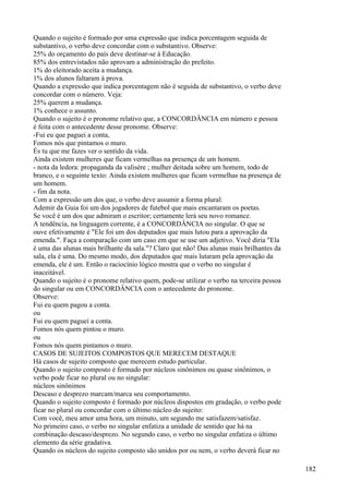 Quando o sujeito é formado por uma expressão que indica porcentagem seguida de
substantivo, o verbo deve concordar com o substantivo. Observe:
25% do orçamento do país deve destinar-se à Educação.
85% dos entrevistados não aprovam a administração do prefeito.
1% do eleitorado aceita a mudança.
1% dos alunos faltaram à prova.
Quando a expressão que indica porcentagem não é seguida de substantivo, o verbo deve
concordar com o número. Veja:
25% querem a mudança.
1% conhece o assunto.
Quando o sujeito é o pronome relativo que, a CONCORDÂNCIA em número e pessoa
é feita com o antecedente desse pronome. Observe:
-Fui eu que paguei a conta,
Fomos nós que pintamos o muro.
És tu que me fazes ver o sentido da vida.
Ainda existem mulheres que ficam vermelhas na presença de um homem.
- nota da ledora: propaganda da valisère ; mulher deitada sobre um homem, todo de
branco, e o seguinte texto: Ainda existem mulheres que ficam vermelhas na presença de
um homem.
- fim da nota.
Com a expressão um dos que, o verbo deve assumir a forma plural:
Ademir da Guia foi um dos jogadores de futebol que mais encantaram os poetas.
Se você é um dos que admiram o escritor; certamente lerá seu novo romance.
A tendência, na linguagem corrente, é a CONCORDÂNCIA no singular. O que se
ouve efetivamente é "Ele foi um dos deputados que mais lutou para a aprovação da
emenda.". Faça a comparação com um caso em que se use um adjetivo. Você diria "Ela
é uma das alunas mais brilhante da sala."? Claro que não! Das alunas mais brilhantes da
sala, ela é uma. Do mesmo modo, dos deputados que mais lutaram pela aprovação da
emenda, ele é um. Então o raciocínio lógico mostra que o verbo no singular é
inaceitável.
Quando o sujeito é o pronome relativo quem, pode-se utilizar o verbo na terceira pessoa
do singular ou em CONCORDÂNCIA com o antecedente do pronome.
Observe:
Fui eu quem pagou a conta.
ou
Fui eu quem paguei a conta.
Fomos nós quem pintou o muro.
ou
Fomos nós quem pintamos o muro.
CASOS DE SUJEITOS COMPOSTOS QUE MERECEM DESTAQUE
Há casos de sujeito composto que merecem estudo particular.
Quando o sujeito composto é formado por núcleos sinônimos ou quase sinônimos, o
verbo pode ficar no plural ou no singular:
núcleos sinônimos
Descaso e desprezo marcam/marca seu comportamento.
Quando o sujeito composto é formado por núcleos dispostos em gradação, o verbo pode
ficar no plural ou concordar com o último núcleo do sujeito:
Com você, meu amor uma hora, um minuto, um segundo me satisfazem/satisfaz.
No primeiro caso, o verbo no singular enfatiza a unidade de sentido que há na
combinação descaso/desprezo. No segundo caso, o verbo no singular enfatiza o último
elemento da série gradativa.
Quando os núcleos do sujeito composto são unidos por ou nem, o verbo deverá ficar no
182
 