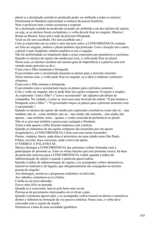 plural se a declaração contida no predicado puder ser atribuida a todos os núcleos:
Drummond ou Bandeira representam a essência da poesia brasileira.
Nem o professor nem o aluno acertaram a resposta.
Se a declaração contida no predicado só puder ser atribuida a um dos núcleos do sujeito,
ou seja, se os núcleos forem excludentes, o verbo deverá ficar no singular. Observe:
Roma ou Buenos Aires será a sede da próxima Olimpíada.
Você ou ele será escolhido. (Só será escolhido um.)
Com as expressões um ou outro e nem um nem outro, a CONCORDÂNCIA costuma
ser feita no singular, embora o plural também seja praticado. Com a locução um e outro,
o plural é mais freqüênte, embora também se use o singular.
Não há uniformidade no tratamento dado a essas expressões por gramáticos e escritores.
Quando os núcleos do sujeito são unidos por com, o verbo pode ficar no plural.
Nesse caso, os núcleos recebem um mesmo grau de importância e a palavra com tem
sentido muito próximo ao de e:
O pai com o filho montaram o brinquedo.
O governador com o secretariado traçaram os planos para o próximo semestre.
Nesse mesmo caso, o verbo pode ficar no singular, se a idéia é enfatizar o primeiro
elemento:
O pai com o filho montou o brinquedo.
O governador com o secretariado traçou os planos para o próximo semestre.
Com o verbo no singular, não se pode falar em sujeito composto. O sujeito é simples.
As expressões "com o filho" e "com o secretariado" são adjuntos adverbiais de
companhia. Na verdade, é como se, houvesse uma inversão da ordem: "O pai montou o
brinquedo com o filho." / "O governador traçou os planos para o próximo semestre com
o secretariado.".
Quando os núcleos do sujeito são unidos por expressões correlativas como não só... mas
também; não só... como também; nao só... mas ainda; não somente... mas ainda; não
apenas... mas também; tanto... quanto, o verbo concorda de preferência no plural:
Não só a seca mas também o pouco-caso castigam o Nordeste.
Tanto a mãe quanto o filho ficaram surpresos com a notícia.
Quando os elementos de um sujeito composto são resumidos por um aposto
recapitulativo, a CONCORDÂNCIA é feita com esse termo resumidor:
Pontes, viadutos, túneis, nada disso é prioritário em uma cidade como São Paulo.
Filmes, novelas, boas conversas, nada o tirava da apatia.
O VERBO E A PALAVRA SE
Merece destaque a CONCORDÂNCIA das estruturas verbais formadas com a
participação do pronome se. Entre as várias funções que esse pronome exerce, há duas
de particular interesse para a CONCORDÂNCIA verbal: quando é índice de
indeterminação do sujeito e quando é partícula apassivadora.
Quando é índice de indeterminaçao do sujeito, o se acompanha verbos intransitivos,
transitivos indiretos e de ligação, que obrigatoriamente são conjugados na terceira
pessoa do singular:
Aos domingos, assiste-se a programas medonhos na televisão.
Aos sábados, costumava-se ir a bailes.
Confia-se em teses absurdas.
Era-se mais feliz no passado.
Quando se é consciente, luta-se pelo bem-estar social.
Precisa-se de governantes interessados em civilizar o país.
Quando é pronome apassivador, o se acompanha verbos transitivos diretos e transitivos
diretos e indiretos na formação da voz passiva sintética. Nesse caso, o verbo deve
concordar com o sujeito da oração:
Destruiu-se a base de uma sociedade igualitária.
183
 