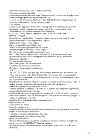 Destruíram-se as bases de uma sociedade igualitária.
Construiu-se um posto de saúde.
Construfram-se novos postos de saúde. Não se pouparam esforços para despoluir o rio.
Não se devem poupar esforços para despoluir o rio.
- nota da ledora: propaganda do jornal a Folha de S. Paulo, com o seguinte texto: O
jornal que mais se compra é o que nunca se vende.
- fim da nota.
Neste anúncio, o pronome apassivador se acompanha dois verbos tansitivos diretos
(comprar e vender). Nas duas ocorrências, o sujeito é o pronome relativo que
subtituindo o jornal; por isso os verbos estão no singular.
CONCORDÂNCIA COM VERBOS DE PARTICULAR INTERESSE
HAVER E FAZER
O verbo haver, quando indica existência ou acontecimento, é impessoal, devendo
permanecer sempre na terceira pessoa do singular:
Há graves problemas sociais no país.
Havia graves problemas sociais no país.
Sempre houve graves problemas sociais no país.
Parece haver graves problemas sociais no país.
Deve ter havido graves problemas sociais no país.
Haver e fazer são impessoais quando indicam idéia de tempo (cronológico ou
meteorológico). Nesse caso, devem permanecer na terceira pessoa do singular:
Há anos não o procuro.
Faz anos que não o procuro.
Havia anos que não nos encontrávamos.
Fazia anos que não nos encontrávamos.
Deve fazer vinte anos que ela foi embora.
SER
A CONCORDÂNCIA do verbo ser é absolutamente particular, rica em detalhes. Em
várias situações, esse verbo deixa de concordar com o sujeito para concordar com o
predicativo. Em outras, pode concordar com um ou com outro, de acordo com o termo
que se queira enfatizar.
Quando colocado entre um substantivo comum no singular e outro no plural, o verbo ser
tende a ir para o plural, independentemente da ordem dos substantivos.
Poderá ficar no singular por motivo de ênfase:
No meio da chuva, o coração do seu carro são as palhetas e os limpadores do pára-brisa.
A cama são algumas tábuas retorcidas.
Quando colocado entre um nome próprio e um comum, o verbo ser tende a concordar
com o nome próprio. Entre um pronome pessoal e um substantivo comum ou próprio, o
verbo concorda com o pronome:
Garrincha foi as mais incríveis diabruras com a bola.
O professor sou eu.
Eu sou Pedro das Neves.
Pedro das Neves sou eu.
Quando colocado entre um substantivo e um pronome que não seja pessoaI, o verbo ser
tende a concordar com o substantivo:
Tudo eram sorrisos naquele ambiente hipócrita.
Isso são manias de quem não tem o que fazer.
Quem são os escolhidos?
Dos dois primeiros casos, encontram-se, sobretudo em textos literários, exemplos em
que se opta pela CONCORDÂNCIA com o pronome.
Nas expressões que indicam quantidade (medida, peso, preço, valor), o verbo ser é
invariável:
184
 