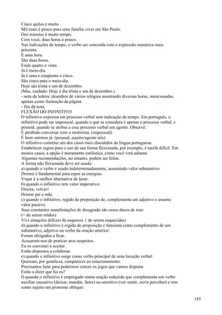 Cinco quilos é muito.
Mil reais é pouco para uma família viver em São Paulo.
Dez minutos é muito tempo.
Com você, duas horas é pouco.
Nas indicações de tempo, o verbo ser concorda com a expressão numérica mais
próxima:
É uma hora.
São duas horas.
Eram quatro e vinte.
Já é meio-dia.
Já é uma e cinqüenta e cinco.
São cinco para o meio-dia.
Hoje são trinta e um de dezembro.
(Mas, cuidado: Hoje é dia trinta e um de dezembro.)
- nota da ledora: desenhos de vários relógios mostrando diversas horas, mencionadas,
apenas como ilustração da página.
- fim da nota.
FLEXÃO DO INFINITIVO
O infinitivo expressa um processo verbal sem indicação de tempo. Em português, o
infinitivo pode ser impessoal, quando o que se considera é apenas o processo verbal, e
pessoal, quando se atribui a esse processo verbal um agente. Observe:
É proibido conversar com o motorista. (impessoal)
É bom sairmos já. (pessoal, sujeito/agente nós)
O infinitivo constitui um dos casos mais discutidos da língua portuguesa.
Estabelecer regras para o uso de sua forma flexionada, por exemplo, é tarefa difícil. Em
muitos casos, a opção é meramente estilística, como você verá adiante.
Algumas recomendações, no entanto, podem ser feitas.
A forma não flexionada deve ser usada:
a) quando o verbo é usado indeterminadamente, assumindo valor substantivo:
Dormir é fundamental para repor as energias.
Viajar é a melhor alternativa de lazer.
b) quando o infinitivo tem valor imperativo:
Direita, volver!
Honrar pai e mãe.
c) quando o infinitivo, regido de preposição de, complementa um adjetivo e assume
valor passivo:
Suas constantes manifestações de desagrado são ossos duros de roer.
(= de serem roídos)
Vivi situações difíceis de esquecer. ( de serem esquecidas)
d) quando o infinitivo é regido de preposição e funciona como complemento de um
substantivo, adjetivo ou verbo da oração anterior:
Foram obrigados a ficar.
Acusaram-nos de praticar atos suspeitos.
Eu os convenci a aceitar.
Estão dispostos a colaborar.
e) quando o infinitivo surge como verbo principal de uma locução verbal:
Queiram, por gentileza, comparecer ao estacionamento.
Precisamos lutar para podermos vencer os jogos que vamos disputar.
Estão a dizer que fui eu?
f) quando o infinitivo é empregado numa oração reduzida que complementa um verbo
auxiliar causativo (deixar, mandar, fazer) ou sensitivo (ver sentir, ouvir perceber) e tem
como sujeito um pronome oblíquo:
185
 