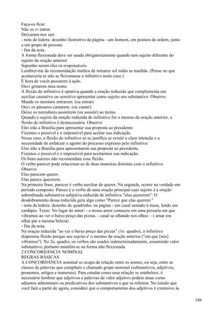 Faça-os ficar.
Não os vi entrar.
Deixaram-nos sair.
- nota da ledora: desenho ilustrativo da página - um homem, em postura de ordem, junto
a um grupo de pessoas.
- fim da nota.
A forma flexionada deve ser usada obrigatoriamente quando tem sujeito diferente do
sujeito da oração anterior:
Suponho serem eles os responsáveis.
Lembrei-me da recomendação médica de tomares sol todas as manhãs. (Pense no que
aconteceria se não se flexionasse o infinitivo neste caso.)
É hora de vocês passarem à ação.
Ouvi gritarem meu nome.
A flexão do infinitivo é optativa quando a oração reduzida que complementa um
auxiliar causativo ou sensitivo apresentar como sujeito um substantivo. Observe:
Mande os meninos entrarem. (ou entrar)
Ouvi os pássaros cantarem. (ou cantar)
Deixe os torcedores assistirem (ou assistir) ao treino.
Quando o sujeito da oração reduzida de infinitivo for o mesmo da oração anterior, a
flexão do infinitivo é desnecessária. Observe:
Eles irão a Brasília para apresentar sua proposta ao presidente.
Fizemos o possível e o impossível para aceitar sua indicação.
Nesse caso, a flexão do infinitivo só se justifica se existir a clara intenção e a
necessidade de enfatizar o agente do processo expresso pelo infinitivo:
Eles irão a Brasília para apresentarem sua proposta ao presidente.
Fizemos o possível e o impossível para aceitarmos sua indicação.
Os bons autores não recomendam essa flexão.
O verbo parecer pode relacionar-se de duas maneiras distintas com o infinitivo.
Observe:
Elas parecem querer.
Elas parece quererem.
Na primeira frase, parecer é verbo auxiliar de querer. Na segunda, ocorre na verdade um
período composto. Parece é o verbo de uma oração principal cujo sujeito é a oração
subordinada substantiva subjetiva reduzida de infinitivo "elas quererem". O
desdobramento dessa reduzida gera algo como "Parece que elas querem."
- nota da ledora: desenho de quadrinho, na página - um casal sentado à mesa, lendo um
cardápio. Texto: No lugar do amor: - o nosso amor começou em uma pizzaria em que
vibramos ao ver o baixo preço das pizzas. - casal se olhando nos olhos: - ( amar era
olhar par a mesma beleza)
- fim da nota.
Na oraçao reduzida "ao ver o baixo preço das pizzas" (1o. quadro), o infinitivo
dispensou flexão porque seu sujeito e' o mesmo da oração anterior ("em que [nós]
vibramos"). No 2o. quadro, os verbos são usados indeterminadamente, assumindo valor
substantivo; portanto mantêm-se na forma não flexionada.
2 CONCORDÂNCIA NOMINAL
REGRAS BÁSICAS
A CONCORDÂNCIA nominal se ocupa da relação entre os nomes, ou seja, entre as
classes de palavras que compõem o chamado grupo nominal (substantivos, adjetivos,
pronomes, artigos e numerais). Para estudar como essa relação se estabelece, é
necessário lembrar que adjetivos e palavras de valor adjetivo podem atuar como
adjuntos adnominais ou predicativos dos substantivos a que se referem. No estudo que
você fará a partir de agora, considere que o comportamento dos adjetivos é extensivo às
186
 