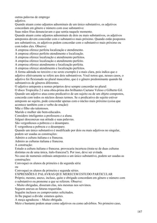 outras palavras de emprego
adjetivo.
Quando atuam como adjuntos adnominais de um único substantivo, os adjetivos
concordam em gênero e número com esse substantivo:
Suas mãos frias denunciavam o que sentia naquele momento.
Quando atuam como adjuntos adnominais de dois ou mais substantivos, os adjetivos
antepostos devem concordar com o substantivo mais próximo. Quando estão pospostos
aos substantivos, os adjetivos pedem concordar com o substantivo mais próximo ou
com todos eles. Observe:
A empresa oferece perfeita localização e atendimento.
A empresa oferece perfeito atendimento e localização.
A empresa oferece localização e atendimento perfeitos.
A emprésa oferece localização e atendimento perfeito.
A empresa oferece atendimento e localização perfeita.
A empresa oferece atendimento e localização perfeitos.
A forma adotada no terceiro e no sexto exemplo é a mais clara, pois indica que o
adjetivo efetivamente se refere aos dois substantivos. Você notou que, nesses casos, o
adjetivo foi flexionado no plural masculino, que é o gênero predominante quando há
substantivos de gêneros diferentes.
O adjetivo anteposto a nomes próprios deve sempre concordar no plural:
O disco Tropicália 2 é uma obra-prima dos brilhantes Caetano Veloso e Gilberto Gil.
Quando um adjetivo atua como predicativo de um sujeito ou de um objeto compostos,
concorda com todos os núcleos desses termos. Se o predicativo do sujeito estiver
anteposto ao sujeito, pode concordar apenas com o núcleo mais próximo (coisa que
acontece também com o verbo da oração):
Mãe e filho são talentosos.
Marido e mulher são bem-educados.
Considero inteligentes a professora e a aluna.
Julguei desconexas sua atitude e suas palavras.
São vergonhosos a pobreza e o desamparo.
É vergonhosa a pobreza e o desamparo.
Quando um único substantivo é modificado por dois ou mais adjetivos no singular,
podem ser usadas as construções:
Admiro a cultura italiana e a francesa.
Admiro as culturas italiana e francesa.
A construção:
Estudo a cultura italiana e francesa. provocaria incerteza (trata-se de duas culturas
distintas ou de uma única, ítalo-francesa?). Por isso, deve ser evitada.
No caso de numerais ordinais antepostos a um único substantivo, podem ser usadas as
construções:
Convoquei os alunos da primeira e da segunda série
ou
Convoquei os alunos da primeira e segunda séries.
EXPRESSÕES E PALAVRAS QUE MERECEM ESTUDO PARTICULAR
Próprio, mesmo, anexo, incluso, quite e obrigado concordam em gênero e número com
o substantivo ou pronome a que se referem. Observe:
- Muito obrigadas, disseram elas, nós mesmas nos servimos.
Seguem anexas as faturas requeridas.
Seguêm inclusos os comprovantes solicitados.
Já lhe paguei a dívida: estamos quites.
A moça agradeceu: - Muito obrigada.
Meio e bastante podem atuar como adjetivos ou como advérbios. No primeiro caso,
187
 