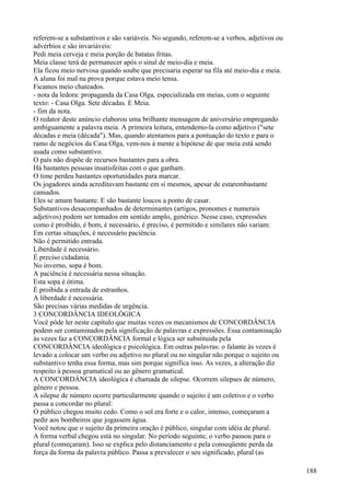 referem-se a substantivos e são variáveis. No segundo, referem-se a verbos, adjetivos ou
advérbios e são invariáveis:
Pedi meia cerveja e meia porção de batatas fritas.
Meia classe terá de permanecer após o sinal de meio-dia e meia.
Ela ficou meio nervosa quando soube que precisaria esperar na fila até meio-dia e meia.
A aluna foi mal na prova porque estava meio tensa.
Ficamos meio chateados.
- nota da ledora: propaganda da Casa Olga, especializada em meias, com o seguinte
texto: - Casa Olga. Sete décadas. E Meia.
- fim da nota.
O redator deste anúncio elaborou uma brilhante mensagem de aniversário empregando
ambiguamente a palavra meia. A primeira leitura, entendemo-la como adjetivo ("sete
décadas e meia (década"). Mas, quando atentamos para a pontuação do texto e para o
ramo de negócios da Casa Olga, vem-nos à mente a hipótese de que meia está sendo
usada como substantivo.
O país não dispõe de recursos bastantes para a obra.
Há bastantes pessoas insatisfeitas com o que ganham.
O time perdeu bastantes oportunidades para marcar.
Os jogadores ainda acreditavam bastante em si mesmos, apesar de estarembastante
cansados.
Eles se amam bastante. E são bastante loucos a ponto de casar.
Substantivos desacompanhados de determinantes (artigos, pronomes e numerais
adjetivos) podem ser tomados em sentido amplo, genérico. Nesse caso, expressões
como é proibido, é bom, é necessário, é preciso, é permitido e similares não variam:
Em certas situações, é necessário paciência.
Não é permitido entrada.
Liberdade é necessário.
É preciso cidadania.
No inverno, sopa é bom.
A paciência é necessária nessa situação.
Esta sopa é ótima.
É proibida a entrada de estranhos.
A liberdade é necessária.
São precisas várias medidas de urgência.
3 CONCORDÂNCIA IDEOLÓGICA
Você pôde ler neste capítulo que muitas vezes os mecanismos de CONCORDÂNCIA
podem ser contaminados pela significação de palavras e expressões. Essa contaminação
às vezes faz a CONCORDÂNCIA formal e lógica ser substituida pela
CONCORDÂNCIA ideológica e psicológica. Em outras palavras: o falante às vezes é
levado a colocar um verbo ou adjetivo no plural ou no singular não porque o sujeito ou
substantivo tenha essa forma, mas sim porque significa isso. As vezes, a alteração diz
respeito à pessoa gramatical ou ao gênero gramatical.
A CONCORDÂNCIA ideológica é chamada de silepse. Ocorrem silepses de número,
gênero e pessoa.
A silepse de número ocorre particularmente quando o sujeito é um coletivo e o verbo
passa a concordar no plural:
O público chegou muito cedo. Como o sol era forte e o calor, intenso, começaram a
pedir aos bombeiros que jogassem água.
Você notou que o sujeito da primeira oração é público, singular com idéia de plural.
A forma verbal chegou está no singular. No período seguinte, o verbo passou para o
plural (começaram). Isso se explica pelo distanciamento e pela conseqüente perda da
força da forma da palavra público. Passa a prevalecer o seu significado, plural (as
188
 