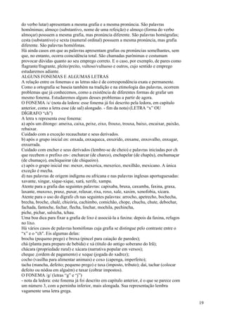 do verbo lutar) apresentam a mesma grafia e a mesma pronúncia. São palavras
homônimas; almoço (substantivo, nome de uma refeição) e almoço (forma do verbo
almoçar) possuem a mesma grafia, mas pronúncia diferente. São palavras homógrafas;
cesta (substantivo) e sexta (numeral ordinal) possuem a mesma pronúncia, mas grafia
diferente. São palavras homófonas.
Há ainda casos em que as palavras apresentam grafias ou pronúncias semelhantes, sem
que, no entanto, ocorra coincidência total. São chamadas parônimas e costumam
provocar dúvidas quanto ao seu emprego correto. E o caso, por exemplo, de pares como
flagrante/fragrante, pleito/preito, vultoso/vultuoso e outros, cujo sentido e emprego
estudaremos adiante.
ALGUNS FONEMAS E ALGUMAS LETRAS
A relação entre os fonemas e as letras não é de correspondência exata e permanente.
Como a ortografia se baseia também na tradição e na etimologia das palavras, ocorrem
problemas que já conhecemos, como a existência de diferentes formas de grafar um
mesmo fonema. Estudaremos alguns desses problemas a partir de agora.
O FONEMA /s/ (nota da ledora: esse fonema já foi descrito pela ledora, em capítulo
anterior, como a letra esse (de sal) alongado. - fim da nota) (LETRA “x” OU
DÍGRAFO “ch”)
A letra x representa esse fonema:
a) após um ditongo: ameixa, caixa, peixe, eixo, frouxo, trouxa, baixo, encaixar, paixão,
rebaixar.
Cuidado com a exceção recauchutar e seus derivados.
b) após o grupo inicial en: enxada, enxaqueca, enxerido, enxame, enxovalho, enxugar,
enxurrada.
Cuidado com encher e seus derivados (lembre-se de cheio) e palavras iniciadas por ch
que recebem o prefixo en-: encharcar (de charco), enchapelar (de chapéu), enchumaçar
(de chumaço), enchiqueirar (de chiqueiro).
c) após o grupo inicial me: mexer, mexerica, mexerico, mexilhão, mexicano. A única
exceção é mecha.
d) nas palavras de origem indígena ou africana e nas palavras inglesas aportuguesadas:
xavante, xingar, xique-xique, xará, xerife, xampu.
Atente para a grafia das seguintes palavras: capixaba, bruxa, caxumba, faxina, graxa,
laxante, muxoxo, praxe, puxar, relaxar, rixa, roxo, xale, xaxim, xenofobia, xícara.
Atente para o uso do dígrafo ch nas seguintes palavras: arrocho, apetrecho, bochecha,
brecha, broche, chalé, chicória, cachimbo, comichão, chope, chuchu, chute, debochar,
fachada, fantoche, fechar, flecha, linchar, mochila, pechincha,
piche, pichar, salsicha, tchau.
Uma boa dica para fixar a grafia de lixo é associá-la a faxina: depois da faxina, refugos
no lixo.
Há vários casos de palavras homófonas cuja grafia se distingue pelo contraste entre o
“x” e o “ch". Eis algumas delas:
brocha (pequeno prego) e broxa (pincel para caiação de paredes);
chá (planta para preparo de bebida) e xá (título do antigo soberano do Irã);
chácara (propriedade rural) e xácara (narrativa popular em versos);
cheque ,(ordem de pagamento) e xeque (jogada do xadrez);
cocho (vasilha para alimentar animais) e coxo (capenga, imperfeito);
tacha (mancha, defeito; pequeno prego) e taxa (imposto, tributo); daí, tachar (colocar
defeito ou nódoa em alguém) e taxar (cobrar impostos).
O FONEMA /g/ (letras “g” e “j”)
- nota da ledora: este fonema já foi descrito em capítulo anterior, é o que se parece com
um número 3, com a perninha inferior, mais alongada. Sua representação lembra
vagamente uma letra grega.
19
 