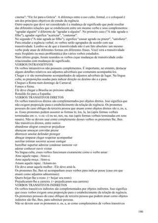 cinema"; "Ele foi para a Grécia". A diferença entre o uso culto, formal, e o coloquial é
um dos principais objetivos do estudo da regência.
Outro aspecto que deve ser considerado é a mudança de significado que pode resultar
das diferentes relações que se estabelecem entre um mesmo verbo e seus complementos:
"agradar alguém" é diferente de "agradar a alguém". No primeiro caso ("A mãe agrada o
filho"), agradar significa "acariciar", "contentar".
No segundo ("A mãe agrada ao filho"), significa "causar agrado ou prazer", "satisfazer".
Para estudar a regência verbal, os verbos serão agrupados de acordo com sua
transitividade. Lembre-se de que a transitividade não é um fato absoluto: um mesmo
verbo pode atuar de diferentes formas em diferentes frases. Você verá a transitividade
mais freqüênte ou mais problemática dos vários verbos estudados.
Num último grupo, foram reunidos os verbos cujas mudanças de transitividade estão
relacionadas com mudanças de significado.
VERBOS INTRANSITIVOS
Os verbos intransitivos não possuem complementos. É importante, no entanto, destacar
alguns detalhes relativos aos adjuntos adverbiais que costumam acompanhá-los.
Chegar e ir são normalmente acompanhados de adjuntos adverbais de lugar. Na língua
culta, as preposições usadas para indicar direção ou destino são a e para.
Cheguei a Roma num domingo de Carnaval.
Fomos a Siena.
Ele deve chegar a Brasília no próximo sábado.
RonaIdo foi para a Espanha.
VERBOS TRANSITIVOS DIRETOS
Os verbos transitivos diretos são complementados por objetos diretos. Isso significa que
não exigem preposição para o estabelecimento da relação de regência. Os pronomes
pessoais do caso oblíquo da terceira pessoa que atuam como objetos diretos são o, os, a,
as. Esses pronomes podem assumir as formas lo, los, la, las (após formas verbais
terminadas em -r, -s ou -z) ou no, nos, na, nas (após formas verbais terminadas em sons
nasais). Não se devem usar como complemento desses verbos os pronomes lhe, lhes.
São transitivos diretos, entre outros:
abandonar alegrar conservar prejudicar
abençoar ameaçar convidar prezar
aborrecer amolar defender proteger
abraçar amparar eleger respeitar acompanhar
auxiliar estimar socorrer acusar castigar
humilhar suportar admirar condenar namorar ver
adorar conhecer ouvir visitar
Na língua culta, esses verbos funcionam exatamente como o verbo amar:
Amo aquele rapaz. /Amo-o.
Amo aquela moça. /Amo-a.
Amam aquele rapaz. /Amam-no.
Ele deve amar aquela mulher. /Ele deve amá-la.
Os pronomes lhe, lhes só acompanham esses verbos para indicar posse (caso em que
atuam como adjuntos adnominais):
Quero beijar-lhe o rosto. (= beijar seu rosto)
Prejudicaram-lhe a carreira. (= prejudicaram sua carreira)
VERBOS TRANSITIVOS INDIRETOS
Os verbos transitivos indiretos são complementados por objetos indiretos. Isso significa
que esses verbos exigem uma preposição para o estabelecimento da relação de regência.
Os pronomes pessoais do caso oblíquo de terceira pessoa que podem atuar como objetos
indiretos são lhe, lhes, para substituir pessoas.
Não se devem usar os pronomes o, os, a, as como complementos de verbos transitivos
190
 
