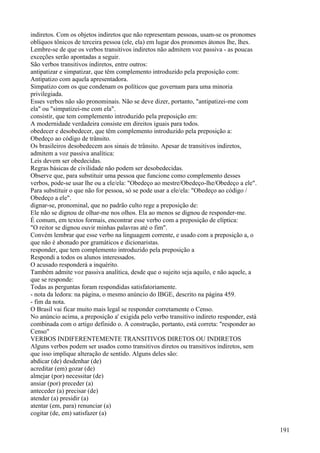 indiretos. Com os objetos indiretos que não representam pessoas, usam-se os pronomes
oblíquos tônicos de terceira pessoa (ele, ela) em lugar dos pronomes átonos lhe, lhes.
Lembre-se de que os verbos transitivos indiretos não admitem voz passiva - as poucas
exceções serão apontadas a seguir.
São verbos transitivos indiretos, entre outros:
antipatizar e simpatizar, que têm complemento introduzido pela preposição com:
Antipatizo com aquela apresentadora.
Simpatizo com os que condenam os políticos que governam para uma minoria
privilegiada.
Esses verbos não são pronominais. Não se deve dizer, portanto, "antipatizei-me com
ela" ou "simpatizei-me com ela".
consistir, que tem complemento introduzido pela preposição em:
A modernidade verdadeira consiste em direitos iguais para todos.
obedecer e desobedecer, que têm complemento introduzido pela preposição a:
Obedeço ao código de trânsito.
Os brasileiros desobedecem aos sinais de trânsito. Apesar de transitivos indiretos,
admitem a voz passiva analítica:
Leis devem ser obedecidas.
Regras básicas de civilidade não podem ser desobedecidas.
Observe que, para substituir uma pessoa que funcione como complemento desses
verbos, pode-se usar lhe ou a ele/ela: "Obedeço ao mestre/Obedeço-lhe/Obedeço a ele".
Para substituir o que não for pessoa, só se pode usar a ele/ela: "Obedeço ao código /
Obedeço a ele".
dignar-se, pronominal, que no padrão culto rege a preposição de:
Ele não se dignou de olhar-me nos olhos. Ela ao menos se dignou de responder-me.
É comum, em textos formais, encontrar esse verbo com a preposição de elíptica:
"O reitor se dignou ouvir minhas palavras até o fim".
Convém lembrar que esse verbo na linguagem corrente, e usado com a preposição a, o
que não é abonado por gramáticos e dicionaristas.
responder, que tem complemento introduzido pela preposição a
Respondi a todos os alunos interessados.
O acusado responderá a inquérito.
Também admite voz passiva analítica, desde que o sujeito seja aquilo, e não aquele, a
que se responde:
Todas as perguntas foram respondidas satisfatoriamente.
- nota da ledora: na página, o mesmo anúncio do IBGE, descrito na página 459.
- fim da nota.
O Brasil vai ficar muito mais legal se responder corretamente o Censo.
No anúncio acima, a preposição a' exigida pelo verbo transitivo indireto responder, está
combinada com o artigo definido o. A construção, portanto, está correta: "responder ao
Censo"
VERBOS INDIFERENTEMENTE TRANSITIVOS DIRETOS OU INDIRETOS
Alguns verbos podem ser usados como transitivos diretos ou transitivos indiretos, sem
que isso implique alteração de sentido. Alguns deles são:
abdicar (de) desdenhar (de)
acreditar (em) gozar (de)
almejar (por) necessitar (de)
ansiar (por) preceder (a)
anteceder (a) precisar (de)
atender (a) presidir (a)
atentar (em, para) renunciar (a)
cogitar (de, em) satisfazer (a)
191
 