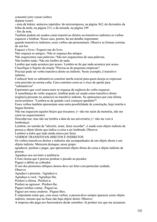 consentir (em) versar (sobre)
deparar (com)
- nota da ledora: anúncios repetidos: da microempresa, na página 362; do dicionário da
folha da tarde, na página 211; e da monark, na página 199
- fim da nota.
Também podem ser usados como transitivos diretos ou transitivos indiretos os verbos
esquecer e lembrar. Nesse caso, porém, há um detalhe importante:
quando transitivos indiretos, esses verbos são pronominais. Observe as formas corretas
de usá-los:
Esqueci o livro./ Esqueci-me do livro.
Não esqueça os amigos./ Não se esqueça dos amigos.
Não esquecemos suas palavras./ Não nos esquecemos de suas palavras.
Não lembro nada./ Não me lembro de nada.
Lembre que nada acontece por acaso./ Lembre-se de que nada acontece por acaso.
Classifique o Sujeito da oração "Precisa-se de pequenas empresas".
Precisar pode ser verbo transitivo direto ou indireto. Neste exemplo, é transitivo
indireto.
Conhecer bem os substantivos constitui tarefa crucial para quem deseja se expressar
com precisão na norma culta. Caso contrário corre-se o risco de apelar para
"substantivos"
Esperamos que você nunca mais se esqueça da regência do verbo esquecer.
À semelhança do verbo esquecer, lembrar pode ser usado como transItivo direto
(regência presente no anúncio) ou transItivo indireto. Se optássemos por esta última
escreveríámos: "Lembra-se de quando você começou apedalar?".
Esses verbos também apresentam uma outra possibilidade de construção, hoje restrita à
língua literária:
Não me esquecem aqueles beijos que trocamos. (= não me saem da memória, não me
caem no esquecimento)
Desculpe-me, mas não me lembra a data de seu aniversário, (= não me vem à
lembrança)
Lembrar, no sentido de "advertir, notar, fazer recordar", é usado com objeto indireto de
pessoa e objeto direto que indica a coisa a ser lembrada. Observe:
Lembrei a todos que tudo ainda estava por fazer.
VERBOS TRANSITIVOS DIRETOS E INDIRETOS
Os verbos transitivos diretos e indiretos são acompanhados de um objeto direto e um
objeto indireto. Merecem destaque, nesse grupo:
agradecer, perdoar e pagar, que apresentam objeto direto de coisa e objeto indireto de
pessoa:
Agradeço aos ouvintes a audiência.
Cristo ensina que é preciso perdoar o pecado ao pecador.
Paguei o débito ao cobrador.
O uso dos pronomes oblíquos átonos deve ser feito com particular cuidado.
Observe:
Agradeci o presente. /Agradeci-o.
Agradeço a você. /Agradeço-lhe.
Perdoei a ofensa. /Perdoei-a.
Perdoei ao agressor. /Perdoei-lhe.
Paguei minhas contas. /Paguei-as.
Paguei aos meus credores. /Paguei-lhes.
É importante notar que, com esses verbos, a pessoa deve sempre aparecer como objeto
indireto, mesmo que na frase não haja objeto direto. Observe:
A empresa não paga aos funcionários desde setembro. Já perdoei aos que me acusaram.
192
 