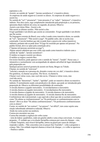 aspiramos a ele.
Assistir, no sentido de "ajudar", "prestar assistência a", é transitivo direto:
As empresas de saúde negam-se a assistir os idosos. As empresas de saúde negam-se a
assisti-los.
No sentido de "ver"," presenciar", "estar presente a" ou "caber", "pertencer", é transitivo
indireto. Nos dois casos, rege complemento introduzido pela preposição a; no primeiro,
apresenta objeto indireto de coisa; no segundo, de pessoa. Observe:
Assisti a um ótimo filme. /Assisti a ele.
Não assisti as últimas sessões. /Não assisti a elas.
Exigir qualidade é um direito que assiste ao consumidor. /Exigir qualidade é um direito
que lhe assiste.
Na linguagem corrente do Brasil, esse verbo é usado como transitivo direto, no sentido
de "ver", "presenciar": "Não assisti o jogo". No padrão culto, não se aceita essa
construção. Convém lembrar que não se pode fazer a passiva de verbos transitivos
indiretos, portanto não se pode dizer "O jogo foi assistido por apenas mil pessoas". No
padrão formal, deve-se optar pela construção ativa
("Apenas mil pessoas assistiram ao jogo").
Alguns autores admitem que esse verbo seja usado como transitivo indireto com o
sentido de "ajudar", "prestar assistência":
O médico se negou a assistir aos idosos.
O médico se negou a assistir-lhes.
Em textos literários, pode aparecer com o sentido de "morar", "residir". Nesse caso, é
intransitivo e normalmente vem acompanhado de adjunto adverbial de lugar introduzido
pela preposição em:
Qualquer pessoa sensível gostaria de assistir em Siena, Bruges ou Toledo.
Chamar, no sentido de "convocar"
"solicitar a atenção ou a presença de, dizendo o nome em voz alta", é transitivo direto:
Por gentileza, vá chamar sua prima. /Por favor, vá chamá-la.
Chamei você várias vezes, mas você não ouviu. /Chamei-o várias vezes, mas
você não ouviu.
No sentido de "denominar", "tachar", "apelidar", pode ser transitivo direto ou transitivo
indireto. É normalmente usado com predicativo do objeto, que pode ser introduzido pela
preposição de. Observe as diferentes possibilidades de construção:
A torcida chamou o jogador mercenário. /A torcidachamou-o mercenário.
A torcida chamou ao jogador mercenário. /A torcidachamou-lhe mercenário.
A torcida chamou o jogador de mercenário. /A torcida chamou-o de mercenário.
A torcida chamou ao jogador de mercenário. /A torcida chamou-lhe de mercenário.
Confraternizar não é pronominal, o que equivale a dizer que não se aceitam construções
como "Os atletas se confraternizaram" ou "Os professores se confraternizaram com os
alunos". Deve-se dizer "Os atletas confraternizaram"; "Os professores confraternizaram
com os alunos".
Custar, no sentido de "ser custoso", "ser penoso", "ser difícil", tem como sujeito uma
oração subordinada substantiva reduzida. Observe:
Ainda me custa aceitar sua ausência.
Custou-nos encontrar sua casa.
Custou-lhe entender a regência do verbo custar.
- nota da ledora: quadrinhos, onde um gaúcho adulto e uma crinça conversam. A criança
pergunta: - É verdade que a revolução farrupilha começou por causa do charque. - sim,
o finado Tarquínio, meu trisavô farrupilha, entrou na guerra por causa do charque.-
responde o adulto. - Não concordou com os preços Seu Tourinho? - volta a perguntar a
criança. Não. Um soldado imperial chamou a trisavó de charque , e o velho se aporreou
- finaliza o adulto.
194
 