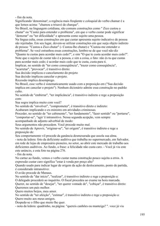 - fim da nota.
Significando 'denominar'; a regência mais freqüente e coloquial do verbo chamar é a
que lemos acima: "chamou a trisavó de charque".
No Brasil, na linguagem cotidiana, são comuns construções como " Zico custou a
chutar" ou "Custei para entender o problema", em que o verbo custar pode significar
"demorar" ou "ter dificuldade" e apresenta como sujeito uma pessoa.
Na língua culta, essas construções em que custar apresenta sujeito indicativo de pessoa
são rejeitadas. Em seu lugar, devem-se utilizar construções em que surja objeto indireto
de pessoa: "Custou a Zico chutar" (- Custou-lhe chutar) e "Custou-me entender o
problema". Se você estranhou essas construções, lembre-se de que você não diz
"Quanto tu custas para acordar mais cedo?", e sim "O que te custa acordar mais cedo?".
Note que o sujeito de custar não é a pessoa, e sim a coisa, o fato: não és tu que custas
para acordar mais cedo; é acordar mais cedo que te custa, custa para ti.
Implicar, no sentido de "ter como conseqúência", "trazer como conseqúência",
"acarretar", "provocar", é transitivo direto:
Sua decisão implicou o cancelamento do projeto
Sua decisão implicou cancelar o projeto.
Recessão implica desemprego.
No Brasil, esse verbo é sistematicamente usado com a preposição em ("Sua decisão
implica em cancelar o projeto"). Nenhum dicionário admite essa construção no padrão
culto.
No sentido de "embirrar", "ter implicância", é transitivo indireto e rege a preposição
com:
Sua sogra implica muito com você?
No sentido de "envolver", "comprometer", é transitivo direto e indireto:
Acabaram implicando o ex-ministro em atividades criminosas.
Proceder, no sentido de "ter cabimento", "ter fundamento", "fazer sentido" ou "portarse",
"comportar-se", "agir 'é intransitivo. Nessa segunda acepção, vem sempre
acompanhado de adjunto adverbial de modo:
Seus argumentos não procedem. Você procede muito mal.
No sentido de Aprovir, "originar-se", "ter origem", é transitivo indireto e rege a
preposição de:
Seu comportamento vil procede da ganância desmesurada que assola sua alma.
- nota da ledora: foto da deficiente auditiva que trabalha no supermercado, em Salvador,
em rede de lojas de empresário pioneiro, no setor, ao abrir este mercado de trabalho aos
deficientes auditivos. Ao fundo, a frase: a felicidade não custa caro. - Você já viu este
este anúncio, e esta foto na página 276.
- fim da nota.
No cartaz ao fundo, vemos o verbo custar numa construção pouco sujeita a erros. A
expressão custar caro significa "estar à venda por preço alto"
Quando usado para indicar lugar de origem da ação de deslocamento, ponto de partida,
é considerado intransitivo:
O avião procede de Manaus.
No sentido de "dar início", "realizar", é transitivo indireto e rege a preposição a:
O delegado procederá ao inquérito. O fiscal procedeu ao exame na hora marcada.
Querer, no sentido de "desejar", "ter querer vontade de", "cobiçar", é transitivo direto:
Queremos um país melhor.
Quero muitos beijos, meu amor.
No sentido de "ter afeição", "estimar", é transitivo indireto e rege a preposição a:
Quero muito aos meus amigos.
Despede-se o filho que muito lhe quer.
- nota da ledora: quadrinho, na página: "quereis canhões ou manteiga? ". voce já viu
195
 