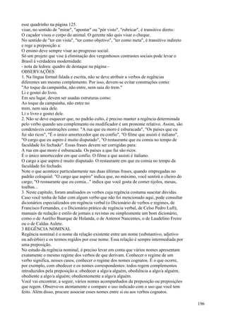 esse quadrinho na página 125.
visar, no sentido de "mirar", "apontar" ou "pôr visto", "rubricar", é transitivo direto:
O caçador visou o corpo do animal. O gerente não quis visar o cheque.
No sentido de "ter em vista", "ter como objetivo", "ter como meta", é transitivo indireto
e rege a preposição a:
O ensino deve sempre visar ao progresso social.
Só um projeto que vise à eliminação dos vergonhosos contrastes sociais pode levar o
Brasil à verdadeira modernidade.
- nota da ledora: quadro de destaque na página -
OBSERVAÇÕES
1. Na língua formal falada e escrita, não se deve atribuir a verbos de regências
diferentes um mesmo complemento. Por isso, devem-se evitar construções como:
"Ao toque da campainha, não entre, nem saia do trem."
Li e gostei do livro.
Em seu lugar, devem ser usadas estruturas como:
Ao toque da campainha, não entre no
trem, nem saia dele.
Li o livro e gostei dele.
2. Não se deve esquecer que, no padrão culto, é preciso manter a regência determinada
pelo verbo quando seu complemento ou modificador é um pronome relativo. Assim, são
condenáveis construções como: "A rua que eu moro é esburacada", "Os países que eu
fui são ricos", "É o único amortecedor que eu confio", "O filme que assisti é italiano",
"O cargo que eu aspiro é muito disputado", "O restaurante que eu comia no tempo de
faculdade foi fechado". Essas frases devem ser corrigidas para:
A rua em que moro é esburacada. Os países a que fui são ricos.
É o único amortecedor em que confio. O filme a que assisti é italiano.
O cargo a que aspiro é muito disputado. O restaurante em que eu comia no tempo da
faculdade foi fechado.
Note o que acontece particularmente nas duas últimas frases, quando empregadas no
padrão coloquial: "O cargo que aspiro" indica que, no máximo, você sentirá o cheiro do
cargo; "O restaurante que eu comia..." indica que você gosta de comer tijolos, mesas,
toalhas...
3. Neste capítulo, foram analisados os verbos cuja regência costuma suscitar dúvidas.
Caso você tenha de lidar com algum verbo que não foi mencionado aqui, pode consultar
dicionários especializados em regência verbal (o Dicionário de verbos e regimes, de
Francisco Fernandes, e o Dicionário prático de regência verbal, de Celso Pedro Luft),
manuais de redação e estilo de jornais e revistas ou simplesmente um bom dicionário,
como o de Aurélio Buarque de Holanda, o de Antenor Nascentes, o de Laudelino Freire
ou o de Caldas Aulete.
3 REGÊNCIA NOMINAL
Regência nominal é o nome da relação existente entre um nome (substantivo, adjetivo
ou advérbio) e os termos regidos por esse nome. Essa relação é sempre intermediada por
uma preposição.
No estudo da regência nominal, é preciso levar em conta que vários nomes apresentam
exatamente o mesmo regime dos verbos de que derivam. Conhecer o regime de um
verbo significa, nesses casos, conhecer o regime dos nomes cognatos. É o que ocorre,
por exemplo, com obedecer e os nomes correspondentes: todos regem complementos
introduzidos pela preposição a: obedecer a algo/a alguém, obediência a algo/a alguém;
obediente a algo/a alguém; obedientemente a algo/a alguém.
Você vai encontrar, a seguir, vários nomes acompanhados da preposição ou preposições
que regem. Observe-os atentamente e compare o uso indicado com o uso que você tem
feito. Além disso, procure associar esses nomes entre si ou aos verbos cognatos.
196
 