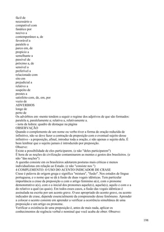 fácil de
necessário a
compatível com
fanático por
nocivo a
contemporâneo a, de
favorável a
paralelo a
parco em, de
propício a
semelhante a
passível de
próximo a, de
sensível a
preferível a
relacionado com
sito em
prejudicial a
relativo a
suspeito de
prestes a
satisfeito com, de, em, por
vazio de
ADVERBIOS
longe de
perto de
Os advérbios em -mente tendem a seguir o regime dos adjetivos de que são formados:
paralela a, paralelamente a; relativa a, relativamente a.
- nota da ledora: quadro de destaque na página
OBSERVAÇÃO
Quando o complemento de um nome ou verbo tiver a forma de oração reduzida de
infinitivo, não se deve fazer a contração da preposição com o eventual sujeito desse
infinitivo - a preposição, afinal, introduz toda a oração, e não apenas o sujeito dela. É
bom lembrar que o sujeito jamais é introduzido por preposição.
Observe:
Existe a possibilidade de eles participarem. (e não "deles participarem")
É hora de as noções de civilização contaminarem as mentes e gestos dos brasileiros. (e
não "das noções")
A questão consiste em os brasileiros adotarem posturas mais críticas e menos
individualistas em relação ao Estado. (e não "consiste nos ")
4 COMPLEMENTO: O USO DO ACENTO INDICADOR DE CRASE
Crase é palavra de origem grega e significa "mistura", "fusão". Nos estudos de língua
portuguesa, e o nome que se dá à fusâo de duas vogais idênticas. Tem particular
importância a crase da preposição a com o artigo feminino a(s), com o pronome
demonstrativo a(s), com o a inicial dos pronomes aquele(s), aquela(s), aquilo e com o a
do relativo a qual (as quais). Em todos esses casos, a fusão das vogais idênticas é
assinalada na escrita por um acento grave. O uso apropriado do acento grave, ou acento
indicador de crase, depende essencialmente da compreensão desse fenômeno. Aprender
a colocar o acento consiste em aprender a verificar a ocorrência simultânea de uma
preposição e um artigo ou pronome.
Verificar a existência de uma preposição é, antes de mais nada, aplicar os
conhecimentos de regência verbal e nominal que você acaba de obter. Observe:
198
 