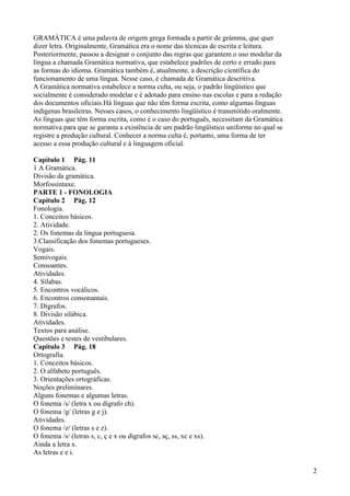 GRAMÁTICA é uma palavra de origem grega formada a partir de grámma, que quer
dizer letra. Originalmente, Gramática era o nome das técnicas de escrita e leitura.
Posteriormente, passou a designar o conjunto das regras que garantem o uso modelar da
língua a chamada Gramática normativa, que estabelece padrões de certo e errado para
as formas do idioma. Gramática também é, atualmente, a descrição científica do
funcionamento de uma língua. Nesse caso, é chamada de Gramática descritiva.
A Gramática normativa estabelece a norma culta, ou seja, o padrão lingüístico que
socialmente é considerado modelar e é adotado para ensino nas escolas e para a redação
dos documentos oficiais.Há línguas que não têm forma escrita, como algumas línguas
indígenas brasileiras. Nesses casos, o conhecimento lingüístico é transmitido oralmente.
As línguas que têm forma escrita, como é o caso do português, necessitam da Gramática
normativa para que se garanta a existência de um padrão lingüístico uniforme no qual se
registre a produção cultural. Conhecer a norma culta é, portanto, uma forma de ter
acesso a essa produção cultural e à linguagem oficial.
Capítulo 1 Pág. 11
1 A Gramática.
Divisão da gramática.
Morfossintaxe.
PARTE 1 - FONOLOGIA
Capítulo 2 Pág. 12
Fonologia.
1. Conceitos básicos.
2. Atividade.
2. Os fonemas da língua portuguesa.
3.Classificação dos fonemas portugueses.
Vogais.
Semivogais.
Consoantes.
Atividades.
4. Sílabas.
5. Encontros vocálicos.
6. Encontros consonantais.
7. Dígrafos.
8. Divisão silábica.
Atividades.
Textos para análise.
Questões e testes de vestibulares.
Capítulo 3 Pág. 18
Ortografia.
1. Conceitos básicos.
2. O alfabeto português.
3. Orientações ortográficas.
Noções preliminares.
Alguns fonemas e algumas letras.
O fonema /s/ (letra x ou dígrafo ch).
O fonema /g/ (letras g e j).
Atividades.
O fonema /z/ (letras s e z).
O fonema /s/ (letras s, c, ç e x ou dígrafos sc, sç, ss, xc e xs).
Ainda a letra x.
As letras e e i.
2
 