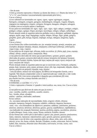 - fim da nota.
A letra g somente representa o fonema /g/ diante das letras e e i. Diante das letras “a”,
“o” e “u”, esse fonema é necessariamente representado pela letra j.
Usa-se a letra g:
a) nos substantivos terminados em -agem, -igem, -ugem: agiotagem, aragem,
barragem, contagem, coragem, garagem, malandragem, miragem, viagem; fuligem,
impigem (ou impingem), origem, vertigem; ferrugem, lanugem, rabugem, salsugem.
Cuidado com as exceções pajem e lambujem.
b) nas palavras terminadas em -ágio, -égio, -igio, -ógio, -úgio: adágio, contágio, estágio,
pedágio; colégio, egrégio; litígio, prestígio; necrológio, relógio; refúgio, subterfúgio.
Preste atenção ainda às seguintes palavras grafadas com g: aborígine, agilidade, algema,
apogeu, argila, auge, bege, bugiganga, cogitar, drágea, faringe, fugir, geada, gengiva,
gengibre, gesto, gibi, herege, higiene, impingir, monge, rabugice, tangerina, tigela,
vagem.
Usa-se a letra j:
a) nas formas dos verbos terminados em -jar: arranjar (arranjo, arranje, arranjem, por
exemplo); despejar (despejo, despeje, despejem); enferrujar (enferruje, enferrujem),
viajar (viajo, viaje, viajem).
b) nas palavras de origem tupi, africana, árabe ou exótica: jê, jibóia, pajé, jirau, caçanje,
alfanje, alforje, canjica, jerico, manjericão, Moji.
c) nas palavras derivadas de outras que já apresentam j: gorjear, gorjeio, gorjeta
(derivadas de gorja); cerejeira (derivada de cereja); laranjeira (de laranja); lisonjear,
lisonjeiro (de lisonja); lojinha, lojista (de loja); sarjeta (de sarja); rijeza, enrijecer (de
rijo); varejista (de varejo).
Preste atenção ainda às seguintes palavras que se escrevem com j: berinjela, cafajeste,
granja, hoje, intrujice, jeito, jejum, jerimum, jérsei, jiló, laje, majestade, objeção, objeto,
ojeriza, projétil (ou projetil), rejeição, traje, trejeito.
- nota da ledora: anúncio de meia página, da fábrica de brinquedos Estrela, com a
legenda: Não dá pra compreender como te supermercado que vende jiló, e não vende
brinquedo. Pelo visto nosso amiguinho é daqueles que consideram jiló ruim
pra chuchu (na foto, criança fazendo cara feia! )
- fim da nota.
O FONEMA /z/ (LETRA “s” e “z”)
A letra s representa o fonema /z/ quando é intervocálica: asa, mesa, riso. Usa-se a letra
s:
a) nas palavras que derivam de outra em que já existe s:
casa - casinha, casebre, casinhola, casarão, casario;
liso - lisinho, alisar, alisador;
análise - analisar, analisador, analisante.
b) nos sufixos:
-ês, -esa (para indicação de nacionalidade, título, origem): chinês, chinesa;
marquês, marquesa; burguês, burguesa; calabrês, calabresa; duquesa; baronesa;
-ense, -oso, -osa (formadores de adjetivos): paraense, caldense, catarinense, portense;
amoroso, amorosa; deleitoso, deleitosa; gasoso, gasosa; espalhafatoso, espalhafatosa;
-isa (indicador de ocupação feminina): poetisa, profetisa, papisa, sacerdotisa, pitonisa.
c) após ditongos: lousa, coisa, causa, Neusa, ausência, Eusébio, náusea.
d) nas formas dos verbos pôr (e derivados) e querer: pus, pusera, pusesse, puséssemos;
repus, repusera, repusesse, repuséssemos; quis, quisera, quisesse, quiséssemos.
Atente para o uso da letra s nas seguintes palavras: abuso, aliás, anis, asilo, atrás,
através, aviso, bis, brasa, colisão, decisão, Elisabete, evasão, extravasar, fusível, hesitar,
Isabel, lilás, maisena, obsessão (mas obcecado), ourivesaria, revisão, usura, vaso.
Usa-se a letra z:
20
 