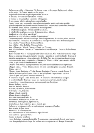 Refiro-me a minha velha amiga. /Refiro-me a meu velho amigo. Refiro-me à minha
velha amiga. /Refiro-me ao meu velho amigo.
de palavras femininas no plural precedidas de um a:
A pesquisa não se refere a mulheres casadas.
O prêmio só foi concedido a cantoras estrangeiras.
É um assunto relativo a jornalistas especializadas.
Nesses casos, o a é preposição, e os substantivos estão sendo usados em sentido
genérico. Quando são usados em sentido específico, passam a ser precedidos do artigo
as; ocorrera, então, a crase. Compare as frases seguintes:
O estudo não se aplica a pessoas de índole nervosa.
O estudo não se aplica às pessoas de que estávamos falando.
Você está se referindo a secretárias?
Você está se referindo às secretárias desta empresa?
Com as expressões adverbiais de lugar formadas por nomes de cidades, países, estados,
deve-se fazer a verificação da ocorrência da crase por meio da troca do termo regente:
Vou à Bahia. Vim da Bahia. /Estou na Bahia.
Vou à Itália. - Vim da Itália. /Estou na Itália.
Vou a Florença. - Vim de Florença. /Estou em Florença.
Vou à deslumbrante Florença. - Vim da deslumbrante Florença. / Estou na deslumbrante
Florença.
Tome cuidado! Não se esqueça de verificar os dois lados. Não basta constatar que surge
da ou na antes de Itália, por exemplo. Isso não é garantia de acento indicador de crase; é
garantia apenas de que existe artigo antes de Itália. Para que ocorra crase, é preciso que
o termo anterior peça a preposição a. No caso de "Visitei a Itália", por exemplo, não há
crase, já que visitar é verbo transitivo direto.
Observe com atenção o comportamento das palavras casa e terra nestas expressões:
Cheguei a casa. - Venho de casa. /Estou em casa. (casa designa a residência de quem
fala ou escreve)
Cheguei à casa do diretor. - Venho da casa do diretor. /Estou na casa do diretor. A
tripulação do cargueiro desceu a terra. - A tripulação do cargueiro está em terra.
(terra se opõe à noção de "estar em alto-mar")
A aeromoça chegou à terra de seus pais. - A aeromoça está na terra de seus pais.
O acento indicador de crase é usado nas expressões adverbiais, nas locuções
prepositivas e conjuntivas de que participam palavras femininas:
à tarde, à chave, à noite,
à escuta, à direita, à deriva,
às claras, às avessas, às escondidas
às moscas, à toa, à revelia
à beça, à luz, à esquerda
à larga, às vezes, às ordens
às ocultas, às turras,à beira de
à sombra de, à exceção de , à força de
à frente de, à imitação de, à procura de,
à semelhança de, à proporção que, à medida que
Incluem-se nessas expressões as indicações de horas especificadas:
à meia-noite às duas horas
à uma hora às três e quarenta
Não confunda com as indicações não especificadas:
Isso acontece a qualquer hora.
Estarei lá daqui a uma hora.
- nota da ledora: propaganda da rádio Transamerica , apresentando foto de uma jovem,
com dois peniquinhos no lugar das orelhas, com o seguinte texto: Troque de estação.
200
 