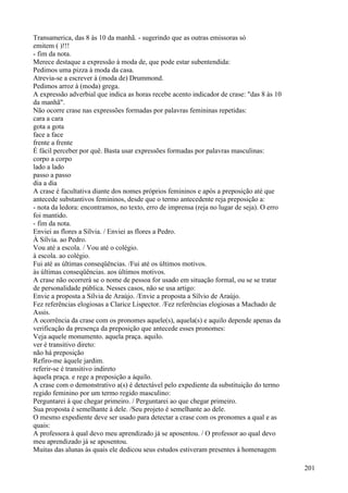 Transamerica, das 8 às 10 da manhã. - sugerindo que as outras emissoras só
emitem ( )!!!
- fim da nota.
Merece destaque a expressão à moda de, que pode estar subentendida:
Pedimos uma pizza à moda da casa.
Atrevia-se a escrever à (moda de) Drummond.
Pedimos arroz à (moda) grega.
A expressão adverbial que indica as horas recebe acento indicador de crase: "das 8 às 10
da manhã".
Não ocorre crase nas expressões formadas por palavras femininas repetidas:
cara a cara
gota a gota
face a face
frente a frente
É fácil perceber por quê. Basta usar expressões formadas por palavras masculinas:
corpo a corpo
lado a lado
passo a passo
dia a dia
A crase é facultativa diante dos nomes próprios femininos e após a preposição até que
antecede substantivos femininos, desde que o termo antecedente reja preposição a:
- nota da ledora: encontramos, no texto, erro de imprensa (reja no lugar de seja). O erro
foi mantido.
- fim da nota.
Enviei as flores a Sílvia. / Enviei as flores a Pedro.
À Sílvia. ao Pedro.
Vou até a escola. / Vou até o colégio.
à escola. ao colégio.
Fui até as últimas conseqüências. /Fui até os últimos motivos.
às últimas conseqüências. aos últimos motivos.
A crase não ocorrerá se o nome de pessoa for usado em situação formal, ou se se tratar
de personalidade pública. Nesses casos, não se usa artigo:
Envie a proposta a Sílvia de Araújo. /Envie a proposta a Sílvio de Araújo.
Fez referências elogiosas a Clarice Lispector. /Fez referências elogiosas a Machado de
Assis.
A ocorrência da crase com os pronomes aquele(s), aquela(s) e aquilo depende apenas da
verificação da presença da preposição que antecede esses pronomes:
Veja aquele monumento. aquela praça. aquilo.
ver é transitivo direto:
não há preposição
Refiro-me àquele jardim.
referir-se é transitivo indireto
àquela praça. e rege a preposição a àquilo.
A crase com o demonstrativo a(s) é detectável pelo expediente da substituição do termo
regido feminino por um termo regido masculino:
Perguntarei à que chegar primeiro. / Perguntarei ao que chegar primeiro.
Sua proposta é semelhante à dele. /Seu projeto é semelhante ao dele.
O mesmo expediente deve ser usado para detectar a crase com os pronomes a qual e as
quais:
A professora à qual devo meu aprendizado já se aposentou. / O professor ao qual devo
meu aprendizado já se aposentou.
Muitas das alunas às quais ele dedicou seus estudos estiveram presentes à homenagem
201
 