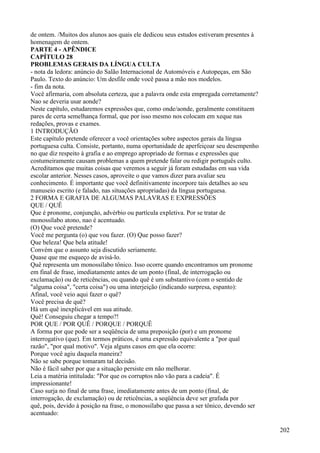 de ontem. /Muitos dos alunos aos quais ele dedicou seus estudos estiveram presentes à
homenagem de ontem.
PARTE 4 - APÊNDICE
CAPÍTULO 28
PROBLEMAS GERAIS DA LÍNGUA CULTA
- nota da ledora: anúncio do Salão Internacional de Automóveis e Autopeças, em São
Paulo. Texto do anúncio: Um desfile onde você passa a mão nos modelos.
- fim da nota.
Você afirmaria, com absoluta certeza, que a palavra onde esta empregada corretamente?
Nao se deveria usar aonde?
Neste capítulo, estudaremos expressões que, como onde/aonde, geralmente constituem
pares de certa semelhança formal, que por isso mesmo nos colocam em xeque nas
redações, provas e exames.
1 INTRODUÇÃO
Este capítulo pretende oferecer a você orientações sobre aspectos gerais da língua
portuguesa culta. Consiste, portanto, numa oportunidade de aperfeiçoar seu desempenho
no que diz respeito à grafia e ao emprego apropriado de formas e expressões que
costumeiramente causam problemas a quem pretende falar ou redigir português culto.
Acreditamos que muitas coisas que veremos a seguir já foram estudadas em sua vida
escolar anterior. Nesses casos, aproveite o que vamos dizer para avaliar seu
conhecimento. É importante que você definitivamente incorpore tais detalhes ao seu
manuseio escrito (e falado, nas situações apropriadas) da língua portuguesa.
2 FORMA E GRAFIA DE ALGUMAS PALAVRAS E EXPRESSÕES
QUE / QUÊ
Que é pronome, conjunção, advérbio ou partícula expletiva. Por se tratar de
monossílabo atono, nao é acentuado.
(O) Que você pretende?
Você me pergunta (o) que vou fazer. (O) Que posso fazer?
Que beleza! Que bela atitude!
Convém que o assunto seja discutido seriamente.
Quase que me esqueço de avisá-lo.
Quê representa um monossílabo tônico. Isso ocorre quando encontramos um pronome
em final de frase, imediatamente antes de um ponto (final, de interrogação ou
exclamação) ou de reticências, ou quando quê é um substantivo (com o sentido de
"alguma coisa", "certa coisa") ou uma interjeição (indicando surpresa, espanto):
Afinal, você veio aqui fazer o quê?
Você precisa de quê?
Há um quê inexplicável em sua atitude.
Quê! Conseguiu chegar a tempo?!
POR QUE / POR QUÊ / PORQUE / PORQUÊ
A forma por que pode ser a seqüência de uma preposição (por) e um pronome
interrogativo (que). Em termos práticos, é uma expressão equivalente a "por qual
razão", "por qual motivo". Veja alguns casos em que ela ocorre:
Porque você agiu daquela maneira?
Não se sabe porque tomaram tal decisão.
Não é fácil saber por que a situação persiste em não melhorar.
Leia a matéria intitulada: "Por que os corruptos não vão para a cadeia". É
impressionante!
Caso surja no final de uma frase, imediatamente antes de um ponto (final, de
interrogação, de exclamação) ou de reticências, a seqüência deve ser grafada por
quê, pois, devido à posição na frase, o monossílabo que passa a ser tônico, devendo ser
acentuado:
202
 
