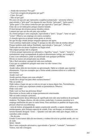 - Ainda não terminou? Por quê?
- Você tem coragem de perguntar por quê?!
- Claro. Por quê?
- Não sei por quê!
Há casos em que por que representa a seqüência preposição + pronome relativo,
equivalendo a "pelo qual" (ou alguma de suas flexões "pela qual", "pelos quais",
"pelas quais"). Em outros contextos por que equivale a "para que". Observe:
Estas são as reivindicações porque estamos lutando.
O túnel porque deveríamos passar desabou ontem.
Lutamos por que um dia este país seja melhor.
Já a forma porque é uma conjunção, equivalendo a "pois", "já que", "uma vez que",
"como". Observe seu emprego em outros exemplos:
A situação agravou-se porque muita gente se omitiu.
Sei que há algo errado porque ninguém apareceu até agora.
Você continua implicando comigo! É porque eu não abro mão de minhas idéias?
Porque também pode indicar finalidade, equivalendo a "para que", "a fim de".
Trata-sede um uso pouco freqüente na língua atual:
Não julgues porque não te julguem.
A forma porquê representa um substantivo. Significa "causa", "razão", "motivo" e
normalmente surge acompanhada de palavra determinante (artigo, por exemplo).
Como é um substantivo, pode ser pluralizado sem qualquer problema:
Dê-me ao menos um porquê para sua atitude.
Não é fácil encontrar o porquê de toda essa confusão.
Creio que os verdadeiros porquês mais uma vez não vieram à luz.
ONDE / AONDE
Aonde indica idéia de movimento ou aproximação. Opõe-se a donde, que exprime
afastamento. Veja nos exemplos que a forma aonde costuma referir-se a verbos de
movimento:
Aonde você vai?
Aonde querem chegar com essas atitudes?
Aonde devo dirigir-me para obter esclarecimentos?
Não sei aonde ir.
Onde indica o lugar em que se está ou em que se passa algum fato. Normalmente,
refere-se a verbos que exprimem estado ou permanência. Observe:
Onde você está?
Onde você vai ficar nas próximas férias?
Discrimine os locais onde as tropas permanecem estacionadas.
Não sei onde começar a procurar.
O estabelecimento dessa diferença de significado tem sido uma tendência do português
moderno. Na língua clássica, ela não existia; ainda hoje, é comum encontrar-se o
emprego indiferente de uma ou outra forma. Para satisfazer os padrões da língua culta,
procure observar essa diferença.
- nota da ledora: propaganda do sapato countryside samello, o sapato chamado
antiderrapante, pelo formato especial do solado. Foto: um bosque, ao entardecer, com
terreno bastante desigual. Texto : - Quando você não sabe onde quer chegar, todos os
caminhos estão errados.
- fim da nota.
Errado! Como temos idéia de movimento, o redator deveria ter grafado aonde, em vez
de onde.
MAS / MAIS
Mas é uma conjunção adversativa, equivalendo a "porem", "contudo", "entretanto":
Tentou, mas não conseguiu.
203
 