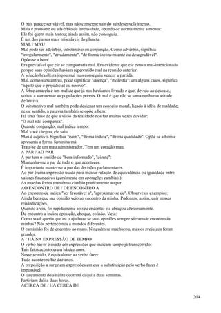 O país parece ser viável, mas não consegue sair do subdesenvolvimento.
Mais é pronome ou advérbio de intensidade, opondo-se normalmente a menos:
Ele foi quem mais tentou; ainda assim, não conseguiu.
É um dos países mais miseráveis do planeta.
MAL / MAU
Mal pode ser advérbio, substantivo ou conjunção. Como advérbio, significa
"irregularmente", "erradamente", "de forma inconveniente ou desagradável".
Opõe-se a bem:
Era previsível que ele se comportaria mal. Era evidente que ele estava mal-intencionado
porque suas opiniões haviam repercutido mal na reunião anterior.
A seleção brasileira jogou mal mas conseguiu vencer a partida.
Mal, como substantivo, pode significar "doença", "moléstia"; em alguns casos, significa
"aquilo que é prejudicial ou nocivo".
A febre amarela é um mal de que já nos havíamos livrado e que, devido ao descaso,
voltou a atormentar as populações pobres. O mal é que não se toma nenhuma atitude
definitiva.
O substantivo mal também pode designar um conceito moral, ligado à idéia de maldade;
nesse sentido, a palavra também se opõe a bem:
Há uma frase de que a visão da realidade nos faz muitas vezes duvidar:
"O mal não compensa".
Quando conjunção, mal indica tempo:
Mal você chegou, ele saiu.
Mau é adjetivo. Significa "ruim", "de má índole", "de má qualidade". Opõe-se a bom e
apresenta a forma feminina má:
Trata-se de um mau administrador. Tem um coração mau.
A PAR / AO PAR
A par tem o sentido de "bem informado", "ciente":
Mantenha-me a par de tudo o que acontecer.
É importante manter-se a par das decisões parlamentares.
Ao par é uma expressão usada para indicar relação de equivalência ou igualdade entre
valores financeiros (geralmente em operações cambiais):
As moedas fortes mantém o câmbio praticamente ao par.
AO ENCONTRO DE / DE ENCONTRO A
Ao encontro de indica "ser favorável a", "aproximar-se de". Observe os exemplos:
Ainda bem que sua opinião veio ao encontro da minha. Pudemos, assim, unir nossas
reivindicaçôes.
Quando a viu, foi rapidamente ao seu encontro e a abraçou afetuosamente.
De encontro a indica oposição, choque, colisão. Veja:
Como você queria que eu o ajudasse se suas opiniões sempre vieram de encontro às
minhas? Nós pertencemos a mundos diferentes.
O caminhão foi de encontro ao muro. Ninguém se machucou, mas os prejuízos foram
grandes.
A / HÁ NA EXPRESSÃO DE TEMPO
O verbo haver é usado em expressões que indicam tempo já transcorrido:
Tais fatos aconteceram há dez anos.
Nesse sentido, é equivalente ao verbo fazer:
Tudo aconteceu faz dez anos.
A preposição a surge em expressões em que a substituição pelo verbo fazer é
impossível:
O lançamento do satélite ocorrerá daqui a duas semanas.
Partiriam dali a duas horas.
ACERCA DE / HÁ CERCA DE
204
 