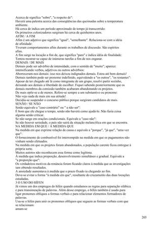 Acerca de significa "sobre", "a respeito de":
Haverá uma palestra acerca das conseqüências das queimadas sobre a temperatura
ambiente.
Há cerca de indica um período aproximado de tempo já transcorrido:
Os primeiros colonizadores surgiram há cerca de quinhentos anos.
AFIM / A FIM
Afim é um adjetivo que significa "igual", "semelhante". Relaciona-se com a idéia
de afinidade:
Tiveram comportamentos afins durante os trabalhos de discussão. São espíritos
afins.
A fim surge na locução a fim de, que significa "para" e indica idéia de finalidade:
Tentou mostrar-se capaz de inúmeras tarefas a fim de nos enganar.
DEMAIS / DE MAIS
Demais pode ser advérbio de intensidade, com o sentido de "muito"; aparece
intensificando verbos, adjetivos ou outros advérbios:
Aborreceram-nos demais: isso nos deixou indignados demais. Estou até bem demais!
Demais também pode ser pronome indefinido, equivalendo a "os outros", "os restantes":
Apesar de ter chegado até lá como integrante de um grupo, resolvi partir sozinho,
deixando aos demais a liberdade de escolher. Fiquei sabendo posteriormente que os
demais membros da comissão também acabaram abandonando os projetos.
De mais opõe-se a de menos. Refere-se sempre a um substantivo ou pronome:
Não vejo nada de mais em sua atitude!
Decidiu-se suspender o concurso público porque surgiram candidatos de mais.
SENÃO / SE NÃO
Senão equivale a "caso contrário" ou " a não ser":
É bom que ele chegue a tempo, senão não haverá como ajudá-lo. Não fazia coisa
alguma senão criticar.
Se não surge em orações condicionais. Equivale a "caso não":
Se não houver seriedade, o país não sairá da situação melancólica em que se encontra.
NA MEDIDA EM QUE / À MEDIDA QUE
Na medida em que exprime relação de causa e equivale a "porque", "já que", "uma vez
que":
O fornecimento de combustível foi interrompido na medida em que os pagamentos não
vinham sendo efetuados.
Na medida em que os projetos foram abandonados, a população carente ficou entregue à
própria sorte.
Muitos autores não reconhecem essa forma como legítima.
À medida que indica proporção, desenvolvimento simultâneo e gradual. Equivale a
"a proporção que":
Os verdadeiros motivos da renúncia foram ficando claros à medida que as investigações
iam obtendo resultados.
A ansiedade aumentava à medida que o prazo fixado ia chegando ao fim.
Deve-se evitar a forma "à medida em que", resultante do cruzamento das duas locuções
estudadas.
3 O USO DO HÍFEN
Já vimos um dos empregos do hífen quando estudamos as regras para separação silábica
e para transímeação de palavras. Além desse emprego, o hífen também é usado para
ligar pronomes oblíquos a formas verbais e para relacionar elementos formadores de
palavras.
Usa-se o hífen para unir os pronomes oblíquos que seguem as formas verbais com que
se relacionam:
amam-se
205
 