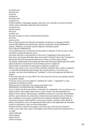 escutaram-nos
disseram-me
resumi-lo
estruturá-la
mostramos-lhe
conceder-vos
O hífen também é empregado quando o pronome vem colocado no interior da forma
verbal, numa construção conhecida como mesóclise:
encontrar-te-ei
mostrar-nos-ão
dir-nos-ia
recolher-se-á
Há casos em que ao verbo se ajuntam dois pronomes:
dê-se-lhe
mostre-se-lhe
Para o relacionamento de elementos formadores de palavras, o emprego do hífen
acarreta dificuldades provenientes das confusas orientações oficiais publicadas a
respeito. Podemos, no entanto, apontar algumas orientações gerais.
PALAVRAS COMPOSTAS
Usa-se hífen para unir os elementos de uma palavra composta. É por isso que se deve
usar hífen na grafia de palavras como:
alto-forno alto-relevo amor-perfeito (a flor) à-toa ("vagabundo") bem-estar boa-fé
bom-senso cara-de-pau dedo-duro deus-nos-acuda ("confusão") dia-a-dia ("cotidiano")
dois-pontos dona-de-casa guarda-roupa louva-a-deus (o inseto) lugar-comum
má-criação matéria-prima mau-caráter pão-duro pára-brisa pára-quedas pára-raios péde-
cabra pé-de-meia ("economias") pé-de-moleque ponto-e-vírgula etc.
Hífen unindo os elementos de uma palavra composta: arranha-céu
Observe que muitas vezes o uso do hífen estabelece distinção entre a palavra composta
e a expressão formada pela aproximação das mesmas palavras. Isso ocorre, por
exemplo, com dia-a-dia (sinônimo de "cotidiano") e dia a dia (expressão adverbial de
tempo):
O dia-a-dia está cada vez mais difícil; dia a dia temos de conviver com perigos maiores
nas grandes cidades.
O mesmo ocorre com à-toa (adjetivo, sinônimo de "vadio", "vagabundo") e à toa
(expressão adverbial de modo):
Não passa de um indivíduo à-toa: passa o dia inteiro à toa.
PREFIXOS E ELEMENTOS DE COMPOSIÇÃO
Usa-se o hífen com diversos prefixos e elementos de composição. Esse uso baseia-se em
alguns critérios nem sempre muito claros e, pior, muitas vezes desrespeitados nos
próprios textos oficiais. Basicamente, o problema consiste em evitar que determinados
prefixos, que terminam em certas letras, formem uma única palavra com o elemento a
que se antepõem. Isso porque a junção dos dois elementos produziria duplicação de
consoantes ou pouca clareza gráfica. Assim, por exemplo, o prefixo contra, diante de
palavra iniciada por r, deve ser separado por hífen, para evitar duplicação da consoante:
contra-revolucionário e não con-trarrevolucionário.
Podemos dividir os prefixos em grupos, de acordo com a letra em que terminam:
Contra, extra, infra, intra, supra e ultra ligam-se por hífen às palavras iniciadas por h, r,
se vogal:
contra-indicação
infra-estrutura
supra-sensível
contra-revolução
206
 