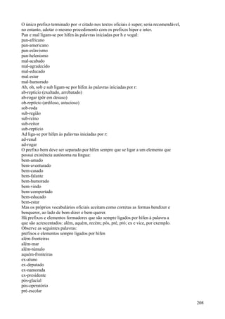 O único prefixo terminado por -r citado nos textos oficiais é super; seria recomendável,
no entanto, adotar o mesmo procedimento com os prefixos hiper e inter.
Pan e mal ligam-se por hífen às palavras iniciadas por h e vogal:
pan-africano
pan-americano
pan-eslavismo
pan-helenismo
mal-acabado
mal-agradecido
mal-educado
mal-estar
mal-humorado
Ab, oh, sob e sub ligam-se por hífen às palavras iniciadas por r:
ab-reptício (exaltado, arrebatado)
ab-rogar (pôr em desuso)
ob-reptício (ardiloso, astucioso)
sob-roda
sub-região
sub-reino
sub-reitor
sub-reptício
Ad liga-se por hífen às palavras iniciadas por r:
ad-renal
ad-rogar
O prefixo bem deve ser separado por hífen sempre que se ligar a um elemento que
possui existência autônoma na língua:
bem-amado
bem-aventurado
bem-casado
bem-falante
bem-humorado
bem-vindo
bem-comportado
bem-educado
bem-estar
Mas os próprios vocabulários oficiais aceitam como corretas as formas bendizer e
benquerer, ao lado de bem-dizer e bem-querer.
Há prefixos e elementos formadores que são sempre ligados por hífen à palavra a
que são acrescentados: além, aquém, recém; pós, pré, pró; ex e vice, por exempIo.
Observe as seguintes palavras:
prefixos e elementos sempre ligados por hífen
além-fronteiras
além-mar
além-túmulo
aquém-fronteiras
ex-aluno
ex-deputado
ex-namorada
ex-presidente
pós-glacial
pós-operatório
pré-escolar
208
 