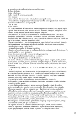 a) nas palavras derivadas de outras em que já existe z:
deslize - deslizar,
baliza - abalizado;
razão - razoável, arrazoar, arrazoado;
raiz - enraizar
Como batizado deriva do verbo batizar, também se grafa com z.
- nota da ledora : propaganda do videocassete Toshiba, com legenda: tecla exclusiva
para vídeos de batizados - avanço rápido.
- fim da nota.
b) nos sufixos:
-ez, -eza (formadores de substantivos abstratos a partir de adjetivos): rijo, rijeza; rígido,
rigidez; nobre, nobreza; surdo, surdez; inválido, invalidez; intrépido, intrepidez; sisudo,
sisudez; avaro, avareza; macio, maciez; singelo, singeleza.
-izar (formador de verbos) e ção (formador de substantivos): civilizar, civilização;
humanizar, humanização; colonizar, colonização; realizar, realização; hospitalizar,
hospitalização. Não confunda com os casos em que se acrescenta o sufixo -ar a palavras
que já apresentam s: analisar, pesquisar, avisar.
Observe o uso da letra z nas seguintes palavras: assaz, batizar (mas batismo), bissetriz,
buzina, catequizar (mas catequese), cizânia, coalizão, cuscuz, giz, gozo, prazeroso,
regozijo, talvez, vazar, vazio, verniz.
- nota da ledora: quadro de destaque na página
Há palavras homófonas em que se estabelece distinção escrita por meio do contraste s/z:
cozer (cozinhar) e coser (costurar);
prezar (ter em consideração) e presar (prender, apreender);
traz (forma do verbo trazer) e trás (parte posterior).
- fim do quadro de destaque e da nota da ledora.
Em muitas palavras, o fonema /z/ é representado pela letra x: exagero, exalar, exaltar,
exame, exato, exasperar, exausto, executar, exemplo, exeqüível, exercer, exibir, exílio,
exímio, existir, êxito, exonerar, exorbitar, exorcismo, exótico, exuberante, inexistente,
inexorável.
O FONEMA /s/ (LETRAS “s”, “c”, “ç” e “x” ou DÍGRAFOS “sc”, “sc”, “ss”, “xc” e
“xs”)
Observe os seguintes procedimentos em relação à representação gráfica desse fonema:
a) a correlação gráfica entre nd e ns na formação de substantivos a partir de verbos:
ascender, ascensão; distender, distensão; expandir, expansão; suspender, suspensão;
pretender, pretensão; tender, tensão; estender, extensão.
b) a correlação gráfica entre ced e cess em nomes formados a partir de
verbos: ceder, cessão; conceder, concessão; interceder, intercessão; exceder, excesso,
excessivo; aceder, acesso.
c) a correlação gráfica entre ter e tenção em nomes formados a partir de verbos:
abster, abstenção; ater, atenção; conter, contenção; deter, detenção; reter, retenção.
Observe as seguintes palavras em que se usa o dígrafo sc: acrescentar, acréscimo,
adolescência, adolescente, ascender (subir), ascensão, ascensor, ascensorista, ascese,
ascetismo, ascético, consciência, crescer, descender, discente, disciplina, fascículo,
fascínio, fascinante, piscina, piscicultura, imprescindível, intumescer, irascível,
miscigenação, miscível, nascer, obsceno, oscilar, plebiscito, recrudescer, reminiscência,
rescisão, ressuscitar, seiscentos, suscitar, transcender.
Na conjugação dos verbos acima apresentados, surge sç: nasço, nasça; cresço, cresça.
Cuidado com sucinto, em que não se usa sc.
Em algumas palavras, o fonema /s/ é representado pela letra x: auxilio, auxiliar,
contexto, expectativa, expectorar, experiência, experto (conhecedor, especialista),
expiar (pagar), expirar (morrer), expor, expoente, extravagante, extroversão,
21
 