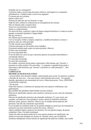 Entender-me-ia o estrangeiro?
A próclise tende a ocorrer após pronomes relativos, interrogativos e conjunções
subordinativas. Também tende a ocorrer nas negações:
É a pessoa que nos orientou.
Quem te disse isso?
Gostaria de saber por que nos fizeram vir aqui.
Nada foi feito, embora se conhecessem as conseqüências da omissão.
Não me falaram nada a respeito disso.
Nunca nos encontraremos novamente.
Jamais se cumprimentam.
Em início de frase, a próclise é típica da língua coloquial brasileira e é usada na escrita
quando se pretende reproduzir a língua falada:
Me faça um favor.
Nos falaram que era tudo mentira.
Com as locuções verbais e tempos compostos, a tendência brasileira é colocar o
pronome antes do verbo principal:
Vou lhe mostrar meus trabalhos.
Continuo pensando em lhe mostrar meus trabalhos.
O pronome também pode surgir em outras posições. Observe:
Eu lhes estou mostrando.
Eu estou mostrando-lhes.
O uso do hífen nos casos em que o pronome aparece em posição intermediária é
considerado optativo:
Eu estou-lhes mostrando.
Eu estou lhes mostrando.
Na verdade, a primeira forma tende a representar a fala lusitana, que "encosta" o
pronome no verbo auxiliar ("Eu estou-lhes..."), enquanto a segunda forma tende a
representar a fala brasileira, que "encosta" o pronome no verbo principal ("... lhes
mostrando.").
CAPÍTULO 29
SIGNIFICAÇÃO DAS PALAVRAS
- nota da ledora: dois desenhos infantis, representando uma escola. No primeiro, ercebese
o desenho de uma casa…com suas formas, representando uma escola. . No segundo
desenho, apresenta-se um amontoado de riscos e linhas desconexas. Texto: DESENHE
A INJUSTIÇA SOCIAL.
- fim da nota.
Neste bela anúncio, o antônimo de injustiça não está expresso verbalmente, mas
graficamente.
RELAÇÕES DE SIGNIFICADO ENTRE AS PALAVRAS
Palavras de significados opostos como ausência e presença ou sim e não são chamadas
antônimos.
Palavras de significados próximos são chamadas sinônimos. É o que ocorre, por
exemplo, com palavras como agradável, ameno, aprazível, deleitável, deleitoso,
delicioso, grato, gostoso, saboroso. Observe que os sentidos dessas palavras são
próximos, mas não são exatamente equivalentes.
O uso de palavras sinônimas pode ser de grande utilidade nos processos de retomada de
elementos que inter-relacionam as partes dos textos. Observe:
Alguns segundos depois, apareceu um (menino). Era um (garoto) magro, de pernas
compridas e finas. Um tipico (moleque).
Apesar de cada uma dessas palavras ter seus matizes próprios de significação, são
usadas no texto para designar um mesmo ser. Perceba, assim, que a relação de
sinonímia nãodepende exclusivamente do significado das palavras isoladas, mas resulta
210
 