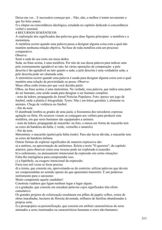 Deixe-me ver... E necessário começar por... Não, não, o melhor é tentar novamente o
que foi feito ontem.
f) a silepse ou concordância ideológica, estudada no capítulo dedicado à concordância
verbal e nominal.
4 RECURSOS SEMÂNTICOS
A exploração dos significados das palavras gera duas figuras principais: a metáfora e a
metonímia.
A metáfora ocorre quando uma palavra passa a designar alguma coisa com a qual não
mantém nenhuma relação objetiva. Na base de toda metáfora está um processo
comparativo.
Observe:
Senti a seda do seu rosto em meus dedos.
Seda, na frase acima, é uma metáfora. Por trás do uso dessa palavra para indicar uma
pele extremamente agradável ao tato, há várias operações de comparação: a pele
descrita é tão agradável ao tato quanto a seda; a pele descrita é uma verdadeira seda; a
pele descrita pode ser chamada seda.
A metonímia ocorre quando uma palavra é usada para designar alguma coisa com a qual
mantém uma relação de proximidade ou posse. Observe:
Meus olhos estão tristes por que você decidiu partir.
Olhos, na frase acima, é uma metonímia. Na verdade, essa palavra, que indica uma parte
do ser humano, esta sendo usada para designar o ser humano completo.
- nota da ledora: propaganda do Jornal Notícias Populares. Foto: parece um jogo de
futebol, onde a platéia é fotografada. Texto: Não ( em letras garrafais ), alimente os
animais. Chega de violência no futebol.
- fim da nota.
O alambrado lembra as grades de uma jaula; a fisionomia dos torcedores expressa
agitação ou fúria. Os recursos visuais se conjugam aos verbais para produzir esta
metáfora, em que seres humanos são equiparados a animais.
- nota da ledora: propaganda de macarrão: na foto, a massa em forma de macarrão tem
as cores da bandeira da Itália. ( verde, vermelho e amarelo)
- fim da nota.
Metonímia: o macarrão (parte) pela Itália (todo). Para não haver dúvida, o macarrão tem
as cores da bandeira italiana.
Outras formas de explorar significados de maneira expressiva são:
a) a antítese, ou aproximação de antônimos. Releia o texto "O quereres", do capítulo
anterior, para observar como esse recurso pode ser explorado à exaustão.
b) o eufemismo, ou atenuamento intencional da expressão em certas situações:
Falta-lhe inteligência para compreender isso.
c) a hipérbole, ou exagero intencional da expressão:
Faria isso mil vezes se fosse preciso.
d) a ironia, que consiste em, aproveitando-se do contexto, utilizar palavras que devem
ser compreendidas no sentido oposto do que aparentam transmitir. É um poderoso
instrumento para o sarcasmo:
Muito competente aquele candidato!
Construiu viadutos que ligam nenhum lugar a lugar algum.
e) a gradação, que consiste em encadear palavras cujos significados têm efeito
cumulativo:
Os grandes projetos de colonização resultaram em pilhas de papéis velhos, restos de
obras inacabadas, hectares de floresta devastada, milhares de famílias abandonadas à
própria sorte.
f) a prosopopéia ou personificação, que consiste em atribuir características de seres
animados a seres inanimados ou características humanas a seres não-humanos:
213
 