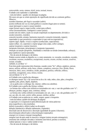 extrovertido, sexta, sintaxe, têxtil, texto, textual, trouxe.
Cuidado com esplendor e esplêndido.
- nota da ledora - quadro em destaque na página.
Há casos em que se criam oposições de significado devido ao contraste gráfico.
Observe:
acender (iluminar, pôr fogo) e ascender (subir);
acento (inflexão de voz ou sinal gráfico) e assento (lugar para se sentar);
caçar (perseguir a caça) e cassar (anular);
cegar (tornar cego) e segar (ceifar, cortar para colher);
censo (recenseamento, contagem) e senso (juízo);
cessão (ato de ceder), seção ou secção (repartição ou departamento; divisão) e
sessão (encontro, reunião);
concerto (acordo, arranjo, harmonia musical) e conserto (remendo, reparo);
espectador (o que presencia) e expectador (o que está na expectativa);
esperto (ágil, rápido, vivaz) e experto (conhecedor, especialista);
espiar (olhar, ver, espreitar) e expiar (pagar uma culpa, sofrer castigo);
espirar (respirar) e expirar (morrer);
incipiente (iniciante, principiante) e insipiente (ignorante);
intenção ou tenção (propósito, finalidade) e intensão ou tensão (intensidade, esforço);
paço (palácio) e passo (passada).
- fim da nota de destaque e da ledora.
Podem ocorrer ainda os dígrafos xc, e, mais raramente, xs: exceção, excedente, exceder,
excelente, excesso, excêntrico, excepcional, excerto, exceto, excitar; exsicar, exsolver,
exsuar, exsudar.
AINDA A LETRA “x”
Esta letra pode representar dois fonemas, soando como "ks": afluxo, amplexo, anexar,
anexo, asfixia, asfixiar, axila, boxe, climax, complexo, convexo, fixo, flexão, fluxo,
intoxicar, látex, nexo, ortodoxo, óxido, paradoxo, prolixo, reflexão, reflexo,
saxofone, sexagésimo, sexo, tóxico, toxina.
AS LETRAS “e” E “i”
a) Cuidado com a grafia dos ditongos:
os ditongos nasais /ãj/ e /ãj/ escrevem-se ãe e õe: mãe, mães, cães, pães, cirurgiães,
capitães; põe, põem, depõe, depõem;
- só se grafa com i o ditongo /ãj/, interno: cãibra (ou câimbra).
b) Cuidado com a grafia das formas verbais:
- as formas dos verbos com infinitivos terminados em -oar, e -uar são grafadas com “e”:
abençoe, perdoe, magoe; atue, continue, efetue;
- as formas dos verbos infinitivos terminados em -air, -oer, e -uir, são grafadas com “i”:
cai, sai; dói, rói, mói, corrói; influi, possui, retribui, atribui.
c) Cuidado com as palavras se, senão, sequer, quase e irrequieto.
- nota da ledora: quadro de destaque da página:
A oposição e/i é responsável pela diferenciação de várias palavras:
área (superfície) e ária (melodia);
deferir (conceder) e diferir (adiar ou divergir);
delação (denúncia) e dilação (adiamento, expansão);
descrição (ato de descrever) e discrição (qualidade de quem é discreto);
descriminação (absolvição) e discriminação (separação);
emergir (vir à tona) e imergir (mergulhar);
emigrar (sair do país onde se nasceu) e imigrar (entrar em país estrangeiro);
eminente (de condição elevada) e iminente (inevitável, prestes a ocorrer);
vadear (passar a vau) e vadiar (andar à toa).
- fim da nota de destaque e da ledora.
22
 