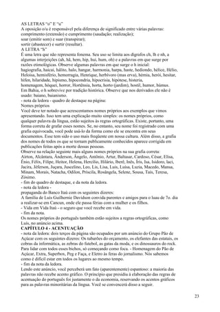 AS LETRAS “o” E “u”
A oposição o/u é responsável pela diferença de significado entre várias palavras:
comprimento (extensão) e cumprimento (saudação; realização);
soar (emitir som) e suar (transpirar);
sortir (abastecer) e surtir (resultar).
A LETRA “h”
É uma letra que não representa fonema. Seu uso se limita aos dígrafos ch, lh e nh, a
algumas interjeições (ah, hã, hem, hip, hui, hum, oh) e a palavras em que surge por
razões etimológicas. Observe algumas palavras em que surge o h inicial:
hagiografia, haicai, hálito, halo, hangar, harmonia, harpa, haste, hediondo, hélice, Hélio,
Heloisa, hemisfério, hemorragia, Henrique, herbívoro (mas erva), hérnia, herói, hesitar,
hífen, hilaridade, hipismo, hipocondria, hipocrisia, hipótese, histeria,
homenagem, hóquei, horror, Hortênsia, horta, horto (jardim), hostil, humor, húmus.
Em Bahia, o h sobrevive por tradição histórica. Observe que nos derivados ele não é
usado: baiano, baianismo.
- nota da ledora - quadro de destaque na página:
Nomes próprios
Você deve ter notado que acrescentamos nomes próprios aos exemplos que vimos
apresentando. Isso tem uma explicação muito simples: os nomes próprios, como
qualquer palavra da língua, estão sujeitos às regras ortográficas. Existe, portanto, uma
forma correta de grafar esses nomes. Se, no entanto, seu nome foi registrado com uma
grafia equivocada, você pode usá-lo da forma como ele se encontra em seus
documentos. Esse tem sido o uso mais freqüente em nossa cultura. Além disso, a grafia
dos nomes de todos os que se tornam publicamente conhecidos aparece corrigida em
publicações feitas após a morte dessas pessoas.
Observe na relação seguinte mais alguns nomes próprios na sua grafia correta:
Aírton, Alcântara, Ânderson, Ângelo, Antônio, Artur, Baltasar, Cardoso, César, Elisa,
Ênio, Félix, Filipe, Heitor, Helena, Hercílio, Hilário, lberê, Inês, Íris, Isa, Isidoro, laci,
Jacira, Jéferson, Juçara, Juscelino, Leo, Lis, Lisa, Luis, Luísa, Luzia, Macedo, Mansa,
Minam, Morais, Natacha, Odilon, Priscila, Rosângela, Selene, Sousa, Taís, Teresa,
Zósimo.
- fim do quadro de destaque, e da nota da ledora.
- nota da ledora -
propaganda do Banco Itaú com os seguintes dizeres:
A família de Luís Guilhernie Davidson convida parentes e amigos para o luau de 7o. dia
a realizar-se em Cancun, onde ele passa férias com a mulher e os filhos.
- Vida em Vida Itaú - o seguro que você recebe em vida.
- fim da nota.
Os nomes próprios do português também estão sujeitos a regras ortográficas, como
Luís, no anúncio acima.
CAPÍTULO 4 - ACENTUAÇÃO
- nota da ledora: dois terços da página são ocupados por um anúncio do Grupo Pão de
Açúcar com os seguintes dizeres: Os tubarões do orçamento, os elefantes das estatais, os
cobras da informática, as zebras do futebol, as gatas da moda, e os dinossauros do rock.
Para lidar com todos esses bichos, só começando como foca. - Homenagem do Pão de
Açúcar, Extra, Superbox, Peg e Faça, e Eletro às feras do jornalismo. Nós sabemos
como é difícil estar em todos os lugares ao mesmo tempo.
- fim da nota da ledora.
Lendo este anúncio, você perceberá um fato (aparentemente) espantoso: a maioria das
palavras não recebe acento gráfico. O princípio que presidiu à elaboração das regras de
acentuação do português foi justamente o da economia, reservando os acentos gráficos
para as palavras minoritárias da língua. Você se convencerá disso a seguir.
23
 