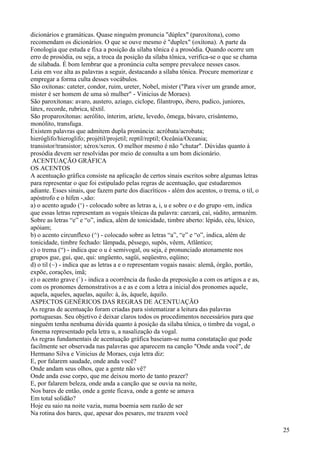 dicionários e gramáticas. Quase ninguém pronuncia "dúplex" (paroxítona), como
recomendam os dicionários. O que se ouve mesmo é "duplex" (oxítona). A parte da
Fonologia que estuda e fixa a posição da sílaba tônica é a prosódia. Quando ocorre um
erro de prosódia, ou seja, a troca da posição da sílaba tônica, verifica-se o que se chama
de silabada. É bom lembrar que a pronúncia culta sempre prevalece nesses casos.
Leia em voz alta as palavras a seguir, destacando a sílaba tônica. Procure memorizar e
empregar a forma culta desses vocábulos.
São oxítonas: cateter, condor, ruim, ureter, Nobel, mister ("Para viver um grande amor,
mister é ser homem de uma só mulher" - Vinicius de Moraes).
São paroxítonas: avaro, austero, aziago, ciclope, filantropo, ibero, pudico, juniores,
látex, recorde, rubrica, têxtil.
São proparoxítonas: aerólito, ínterim, aríete, levedo, ômega, bávaro, crisântemo,
monólito, transfuga.
Existem palavras que admitem dupla pronúncia: acróbata/acrobata;
hieróglifo/hieroglifo; projétil/projetil; reptil/reptil; Oceânia/Oceania;
transistor/transistor; xérox/xerox. O melhor mesmo é não "chutar". Dúvidas quanto à
prosódia devem ser resolvidas por meio de consulta a um bom dicionário.
ACENTUAÇÃO GRÁFICA
OS ACENTOS
A acentuação gráfica consiste na aplicação de certos sinais escritos sobre algumas letras
para representar o que foi estipulado pelas regras de acentuação, que estudaremos
adiante. Esses sinais, que fazem parte dos diacríticos - além dos acentos, o trema, o til, o
apóstrofo e o hífen -,são:
a) o acento agudo (‘) - colocado sobre as letras a, i, u e sobre o e do grupo -em, indica
que essas letras representam as vogais tônicas da palavra: carcará, caí, súdito, armazém.
Sobre as letras “e” e “o”, indica, além de tonicidade, timbre aberto: lépido, céu, léxico,
apóiam;
b) o acento circunflexo (^) - colocado sobre as letras “a”, “e” e “o”, indica, além de
tonicidade, timbre fechado: lâmpada, pêssego, supôs, vêem, Atlântico;
c) o trema (“) - indica que o u é semivogal, ou seja, é pronunciado atonamente nos
grupos gue, gui, que, qui: ungüento, sagüi, seqüestro, eqüino;
d) o til (~) - indica que as letras a e o representam vogais nasais: alemã, órgão, portão,
expõe, corações, ímã;
e) o acento grave (`) - indica a ocorrência da fusão da preposição a com os artigos a e as,
com os pronomes demonstrativos a e as e com a letra a inicial dos pronomes aquele,
aquela, aqueles, aquelas, aquilo: à, às, àquele, àquilo.
ASPECTOS GENÉRICOS DAS REGRAS DE ACENTUAÇÃO
As regras de acentuação foram criadas para sistematizar a leitura das palavras
portuguesas. Seu objetivo é deixar claros todos os procedimentos necessários para que
ninguém tenha nenhuma dúvida quanto à posição da sílaba tônica, o timbre da vogal, o
fonema representado pela letra u, a nasalização da vogal.
As regras fundamentais de acentuação gráfica baseiam-se numa constatação que pode
facilmente ser observada nas palavras que aparecem na canção "Onde anda você", de
Hermano Silva e Vinicius de Moraes, cuja letra diz:
E, por falarem saudade, onde anda você?
Onde andam seus olhos, que a gente não vê?
Onde anda esse corpo, que me deixou morto de tanto prazer?
E, por falarem beleza, onde anda a canção que se ouvia na noite,
Nos bares de então, onde a gente ficava, onde a gente se amava
Em total solidão?
Hoje eu saio na noite vazia, numa boemia sem razão de ser
Na rotina dos bares, que, apesar dos pesares, me trazem você
25
 
