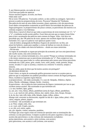 E, por falarem paixão, em razão de viver
Você bem que podia me aparecer
Nesses mesmos lugares, na noite, nos bares
Onde anda você?
Há no texto 106 palavras. Você pode conferir, se não confiar na contagem. Aproveite e
procure as palavras proparoxítonas do texto. Procurou? Quantas há? Nenhuma.
Das palavras de mais de uma sílaba (sessenta e duas), quarenta e três são paroxítonas.
Esses dados correspondem exatamente ao perfil básico da tonicidade das palavras da
língua portuguesa: as proparoxítonas são pouco comuns, as paroxítonas são maioria e as
oxítonas ocupam a vice-liderança.
Além disso, é possível observar que todas as paroxítonas do texto terminam em “a”, “e”
e “o”, e nenhuma recebe acento gráfico. Esses fatos provam que as regras foram feitas
para evitar a acentuação das palavras mais comuns na língua. Aliás, você deve ter
percebido que, das 106 palavras do texto, apenas oito recebem algum tipo de acento,
incluindo o til, e que só a palavra você apareceu quatro vezes.
- nota da ledora: propaganda da Bradesco Seguros de automóveis: na foto, um
pincel de barbeiro, usado para espalhar o creme de barbear no rosto do cliente, e
a legenda: Esta cidade está cheia de barbeiros. - alusão aos maus motoristas
- fim da nota.
As regras de acentuação se regem por princípio da economia: por isso esta (paroxítona)
não recebe acento, mas está (oxítona) sim.
E por que você, oxítona terminada em e, leva acento? Porque as oxítonas terminadas em
e são menos numerosas que as paroxítonas terminadas em “e”. Para comprovar isso,
basta verificar que quase todos os verbos apresentam pelo menos uma forma paroxítona
terminada em e (fale, pense, grite, estude, corre, sofre, perde, vende, permite, dirige,
assiste, invade). E o que se acentua, a maioria ou a minoria? A minoria, sempre a
minoria.
Que tal, então, parar de dizer que há muitos acentos em português?
AS REGRAS BÁSICAS
Como vimos, as regras de acentuação gráfica procuram reservar os acentos para as
palavras que se enquadram nos padrões prosódicos menos comuns da língua portuguesa.
Disso, resultam as seguintes regras básicas:
a) proparoxítonas - são todas acentuadas. E o caso de: lâmpada, Atlântico, Júpiter,
ótimo, flácido, relâmpago, trôpego, lúcido, víssemos.
b) paroxítonas - são as palavras mais numerosas da língua e justamente por isso as que
recebem menos acentos. São acentuadas as que terminam em:
i, is: táxi, beribéri, lápis, grátis;
us, um, uns: vírus, bônus, álbum, parabélum (arma de fogo), álbuns, parabéluns;
l, n, r, x, ps: incrível, útil, próton, elétron, éter, mártir, tórax, ônix, bíceps, fórceps;
ã, ãs, ão, ãos: ímã, órfã, ímãs, órfãs, bênção, órgão, órfãos, sótãos;
ditongo oral, crescente ou decrescente, seguido ou não de s: água, árduo, pônei, vôlei,
cáries, mágoas, pôneis, jóqueis.
c) oxítonas - são acentuadas as que terminam em:
a, as: Pará, vatapá, estás, irás;
e, es: você, café, Urupês, jacarés;
o, os: jiló, avô, retrós, supôs;
em, ens: alguém, vintém, armazéns, parabéns.
Verifique que essas regras criam um sistema de oposição entre as terminações das
oxítonas e as das paroxítonas. Compare as palavras dos pares seguintes e note que os
acentos das paroxítonas e os das oxítonas são mutuamente excludentes:
portas (paroxítona, sem acento) e atrás (oxítona, com acento);
pele (paroxítona, sem acento) e café (oxítona, com acento);
26
 