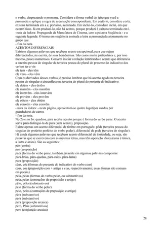 o verbo, desprezando o pronome. Considere a forma verbal do jeito que você a
pronuncia e aplique a regra de acentuação correspondente. Em cortá-lo, considere cortá,
oxítona terminada em a e, portanto, acentuada. Em incluí-lo, considere incluí, em que
ocorre hiato. Já em produzi-lo, não há acento, porque produzi é oxítona terminada em i.
-nota da ledora: Propaganda da Manufatura de Cinema, com a palavra Seqüência - e a
seguinte legenda: O trema em seqüência assinala a letra u pronunciada atonamente no
grupo que.
- fim da nota.
ACENTOS DIFERENCIAIS
Existem algumas palavras que recebem acento excepcional, para que sejam
diferenciadas, na escrita, de suas homônimas. São casos muito particulares e, por isso
mesmo, pouco numerosos. Convém iniciar a relação lembrando o acento que diferencia
a terceira pessoa do singular da terceira pessoa do plural do presente do indicativo dos
verbos ter e vir:
ele tem - eles têm
ele vem - eles vêm
Com os derivados desses verbos, é preciso lembrar que há acento agudo na terceira
pessoa do singular e circunflexo na terceira do plural do presente do indicativo:
ele detém - eles detêm
ele mantém - eles mantêm
ele intervém - eles intervêm
ele provém - eles provêm
ele obtém - eles obtêm
ele convém - eles convêm
- nota da ledora: - nesta página, apresentam-se quatro logotipos usados por
guardadores de carros
- fim da nota.
No 2o.e no 3o. quadros, pára recebe acento porque é forma do verbo parar. O acento
serve para distingui-la de para (sem acento), preposição.
Existe apenas um acento diferencial de timbre em português: pôde (terceira pessoa do
singular do pretérito perfeito do verbo poder), diferencial de pode (terceira do singular).
Há ainda algumas palavras que recebem acento diferencial de tonicidade, ou seja, são
palavras que se escrevem com as mesmas letras, mas têm oposição tônica (uma é tônica,
a outra é átona). São as seguintes:
pôr (verbo)
por (preposição)
pára (forma do verbo parar, também presente em algumas palavras compostas:
pára-brisa, pára-quedas, pára-raios, pára-lama)
para (preposição)
côas, côa (formas do presente do indicativo do verbo coar)
coas, coa (preposição com + artigo a e as, respectivamente; essas formas são comuns
em poesia)
péla, pélas (formas do verbo pelar, ou substantivos)
pela, pelas (contrações de preposição e artigo)
pêlo, pêlos (substantivos)
pélo (forma do verbo pelar)
pelo, pelos (contrações de preposição e artigo)
pêra (substantivo)
péra (substantivo)
pera (preposição arcaica)
pêro, Pêro (substantivos)
pero (conjunção arcaica)
28
 