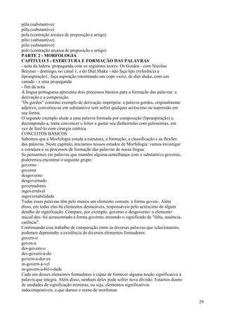 pôla (substantivo)
póla (substantivo)
pola (contração arcaica de preposição e artigo)
pôlo (substantivo)
pólo (substantivo)
polo (contração arcaica de preposição e artigo)
PARTE 2 - MORFOLOGIA
CAPÍTULO 5 - ESTRUTURA E FORMAÇÃO DAS PALAVRAS
- nota da ledora: propaganda com os seguintes teores: Os Gordos - com Nicolau
Breyner - domingo, no canal 1, e do Diet Shake - não faça lipo (referência a
lipoaspiração) , faça aspiração (mostrando um copo vazio, de diet shake, com um
canudo - e uma propaganda
- fim da nota.
A língua portuguesa apresenta dois processos básicos para a formação das palavras: a
derivação e a composição.
"Os gordos" constitui exemplo de derivação imprópria: a palavra gordos, originalmente
adjetivo, converteu-se em substantivo sem sofrer qualquer acréscimo ou supressão em
sua forma.
O segundo exemplo alude a uma palavra formada por composição (lipoaspiração) e,
decompondo-a, tenta convencer o leitor a gastar seu dinheirinho com guloseimas, em
vez de fazê-lo com cirurgia estética.
CONCEITOS BÁSICOS
Sabemos que a Morfologia estuda a estrutura, a formação, a classificação e as flexões
das palavras. Neste capítulo, iniciamos nossos estudos de Morfologia: vamos investigar
a estrutura e os processos de formação das palavras de nossa língua.
Se pensarmos em palavras que mantêm alguma semelhança com o substantivo governo,
poderemos encontrar o seguinte grupo:
governo
governa
desgoverno
desgovernado
governadores
ingovernável
ingovernabilidade
Todas essas palavras têm pelo menos um elemento comum: a forma goven-. Além
disso, em todas elas há elementos destacáveis, responsáveis pelo acréscimo de algum
detalhe de significação. Compare, por exemplo, governo e desgoverno: o elemento
inicial des- foi acrescentado à forma governo, trazendo o significado de "falta, ausência,
carência".
Continuando esse trabalho de comparação entre as diversas palavras que selecionamos,
podemos depreender a existência de diversos elementos formadores:
govern-o
goven-a
des-govern-o
des-govern-a-do
govern-a-dor-es
in-govern-á-vel
in-govern-a-bil-i-dade
Cada um desses elementos formadores é capaz de fornecer alguma noção significativa à
palavra que integra. Além disso, nenhum deles pode sofrer nova divisão. Estamos diante
de unidades de significação mínimas, ou seja, elementos significativos
indecomponíveis, a que damos o nome de morfemas.
29
 