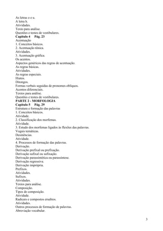 As letras o e u.
A letra h.
Atividades.
Texto para análise.
Questões e testes de vestibulares.
Capítulo 4 Pág. 23
Acentuação
1. Conceitos básicos.
2. Acentuação tônica.
Atividades.
3. Acentuação gráfica.
Os acentos.
Aspectos genéricos das regras de acentuação.
As regras básicas.
Atividades.
As regras especiais.
Hiatos.
Ditongos.
Formas verbais seguidas de pronomes oblíquos.
Acentos diferenciais.
Textos para análise.
Questões e testes de vestibulares.
PARTE 2 - MORFOLOGIA
Capítulo 5 Pág. 29
Estrutura e formação das palavras
1. Conceitos básicos.
Atividade.
2. Classificação dos morfemas.
Atividade.
3. Estudo dos morfemas ligados às flexões das palavras.
Vogais temáticas.
Desinências.
Atividade.
4. Processos de formação das palavras.
Derivação.
Derivação prefixal ou prefixação.
Derivação sufixal ou sufixação.
Derivação parassintética ou parassíntese.
Derivação regressiva.
Derivação imprópria.
Prefixos.
Atividades.
Sufixos.
Atividades.
Textos para análise.
Composição.
Tipos de composição.
Atividade.
Radicais e compostos eruditos.
Atividades.
Outros processos de formação de palavras.
Abreviação vocabular.
3
 