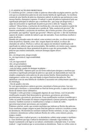 2. CLASSIFICAÇÃO DOS MORFEMAS
É o morfema govern-, comum a todas as palavras observadas na página anterior, que faz
com que as consideremos palavras de uma mesma família de significação. Ao morfema
comum de uma família de palavras chamamos radical; às palavras que pertencem a uma
mesma família, chamamos cognatos. O radical é a parte da palavra responsável pela sua
significação principal.Já sabemos que o morfema des-, que surge em desgoverno, é
capaz de acrescentar ao significado da palavra governo a idéia de "negação, falta,
carência". Dessa forma, o acréscimo do morfema des- cria uma nova palavra a partir de
governo. A nova palavra formada tem o sentido de "falta, ausência de governo". De
maneira semelhante, o acréscimo do morfema -dor à forma governa- criou a palavra
governador, que significa "aquele que governa". Observe que des- e -dor são morfemas
capazes de mudar o sentido do radical a que são anexados. Esses morfemas recebem o
nome de afixos.
Quando são colocados antes do radical, como acontece com des-, os afixos recebem o
nome de prefixos. Quando, como -dor, surgem depois do radical, os afixos são
chamados de sufixos. Prefixos e sufixos são capazes de introduzir modificações de
significado no radical a que são acrescentados. São também, em muitos casos, capazes
de operar mudança de classe gramatical da palavra a que são acrescentados. Nas
palavras que estamos analisando, merecem destaque alguns afixos:
prefixos:
des-, em desgoverno, desgovernado
in-, em ingovernável, ingovernabilidade
sufixos
-vel, em ingovernável
-dor, em governadores
-dade, em ingovernabilidade
- nota da ledora: quadro de destaque na página -
OBSERVAÇÕES : Optamos pelo uso do termo radical para designar o morfema que
concentra a significação principal da palavra e que pode ser depreendido por meio de
simples comparações entre palavras de uma mesma família. Intencionalmente, não
empregamos o termo raiz, que está ligado à origem histórica das palavras. Para
identificar a raiz de uma família de vocábulos é necessário um conhecimento específico
de etimologia.
- fim do quadro e da nota.
Se você agora pluralizar a palavra governo, encontrará a forma governos. Isso nos
mostra que o morfema -s, acrescentado ao final da forma governo, é capaz de indicar a
flexão de número desse substantivo.
Tomando o verbo governar e conjugando algumas de suas formas, você irá perceber
modificações na parte final dessa palavra: governava, governavas, governava,
governávamos, governáveis, governavam. Essas modificações ocorrem à medida que o
verbo vai sendo flexionado em número (singular/plural) e pessoa (primeira, segunda ou
terceira). Também ocorrem se modificarmos o tempo e o modo do verbo
(governava/governara /governasse, por exemplo).
Podemos concluir, assim, que existem morfemas que indicam as flexões das palavras.
Esses morfemas sempre surgem na parte final das palavras variáveis e recebem o nome
de desinências. Há desinências nominais (indicam flexões nominais, ou seja, o gênero e
o número) e desinências verbais (indicam flexões do verbo, como número, pessoa,
tempo e modo).
Observe que entre o radical govern- e as desinências verbais surge sempre o morfema -
a-. Esse morfema que liga o radical às desinências é chamado vogal temática. Sua
função é justamente a de ligar-se ao radical, constituindo o chamado tema. E ao tema
(radical + vogal temática) que se acrescentam as desinências. Tanto os verbos como os
30
 