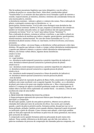 Não há nenhum mecanismo lingüístico que torne obrigatório o uso do sufixo -
(z)inhou do prefixo ex- nessas duas frases. Além disso, reuniãozinhas (plural
"reuniõezinhas") e ex-ministro são duas palavras novas formadas a partir de ministro e
reunião, respectivamente; já ministros, ministra e ministras são consideradas formas de
uma mesma palavra, ministro.
a) desinências nominais - indicam o gênero e o número dos nomes. Para a indicação de
gênero, o português costuma opor as desinências -o / -a:
garoto/garota; menino/menina. Você já sabe como distinguir essas desinências das
vogais temáticas nominais: lembre-se de que, enquanto as desinências são comutáveis
(podem ser trocadas uma pela outra), as vogais temáticas não são (quem pensaria
seriamente em formar "livra" ou "carra" para indicar formas "femininas"?).
Para a indicação de número, costuma-se utilizar o morfema -s, que indica o plural em
oposição à ausência de morfema que indica o singular: garoto/garotos; garota/garotas;
menino/meninos; menina/meninas. No caso dos nomes terminados em -r e -z, a
desinência de plural assume a forma -es: mar/mares; revólver/revólveres; cruz/cruzes;
juiz/juízes.
b) desinências verbais - em nossa língua, as desinências verbais pertencem a dois tipos
distintos. Há aquelas que indicam o modo e o tempo verbais (desinências modotemporais)
e aquelas que indicam o número e a pessoa verbais (desinências númeropessoais).
Observe, nas formas verbais abaixo, algumas dessas desinências:
estud-á-va-mos
estud-: radical
-á-: vogal temática
-va-: desinência modo-temporal (caracteriza o pretérito imperfeito do indicativo)
-mos: desinência número-pessoal (caracteriza a primeira pessoa do plural)
estud-á-sse-is
-sse-: desinência modo-temporal (caracteriza o pretérito imperfeito do subjuntivo)
-is: desinência número-pessoal (caracteriza a segunda pessoa do plural)
estud-a-ria-m
-ria-: desinência modo-temporal (caracteriza o futuro do pretérito do indicativo)
-m: desinência número-pessoal (caracteriza a terceira pessoa do plural)
- nota da ledora:
fotografia do apinel de exposição da galeria do Banco Safra, anunciando a Exposição de
mulheres com corpo escultural, com a seguinte legenda: Em mulher, -es e a desinência
de plural, pois trata-se de nome cujo singular termina em -r. Mas o interessante neste
anúncio é o emprego do adjetivo escultural geralmente usado em sentido figurado. O
redator obteve um belo efeito explorando seu sentido literal. - no anúncio, a foto de uma
escultura do corpo de uma mulher.
- fim da nota.
4. PROCESSO DE FORMAÇÃO DAS PALAVRAS
A língua portuguesa apresenta dois processos básicos para formação de palavras: a
derivação e a composição.
Há derivação quando, a partir de uma palavra primitiva, obtemos novas palavras
chamadas derivadas) por meio do acréscimo de afixos. Isso ocorre, por exemplo,
quando, a partir da palavra primitiva piche, formamos pichar, da qual por sua vez se
forma pichação, pichador; também ocorre quando obtemos impessoal a partir de pessoal
ou ineficiente a partir de eficiente. Como veremos mais adiante, a derivação também
pode ser feita pela supressão de morfemas ou pela troca de classe gramatical, mas nunca
pelo acréscimo de radicais.
A composição ocorre quando formamos palavras pela junção de pelo menos dois
radicais. Nesse sentido, diferencia-se da derivação, que não lida com radicais. As
palavras resultantes do processo de composição são chamadas palavras compostas, em
32
 