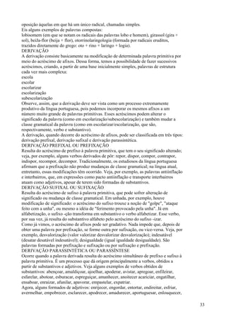 oposição àquelas em que há um único radical, chamadas simples.
Eis alguns exemplos de palavras compostas:
lobisomem (em que se notam os radicais das palavras lobo e homem), girassol (gira +
sol), beiJa-flor (beija + flor), otorrinolaringologia (formada por radicais eruditos,
trazidos diretamente do grego: oto + rino + laringo + logia).
DERIVAÇÃO
A derivação consiste basicamente na modificação de determinada palavra primitiva por
meio do acréscimo de afixos. Dessa forma, temos a possibilidade de fazer sucessivos
acréscimos, criando, a partir de uma base inicialmente simples, palavras de estrutura
cada vez mais complexa:
escola
escolar
escolarizar
escolarização
subescolarização
Observe, assim, que a derivação deve ser vista como um processo extremamente
produtivo da língua portuguesa, pois podemos incorporar os mesmos afixos a um
número muito grande de palavras primitivas. Esses acréscimos podem alterar o
significado da palavra (como em escolarização/subescolarização) e também mudar a
classe gramatical da palavra (como em escolarizar/escolarização, que são,
respectivamente, verbo e substantivo).
A derivação, quando decorre do acréscimo de afixos, pode ser classificada em três tipos:
derivação prefixal, derivação sufixal e derivação parassintética.
DERIVAÇÃO PREFIXAL OU PREFIXAÇÃO
Resulta do acréscimo de prefixo à palavra primitiva, que tem o seu significado alterado;
veja, por exemplo, alguns verbos derivados de pôr: repor, dispor, compor, contrapor,
indispor, recompor, decompor. Tradicionalmente, os estudiosos da língua portuguesa
afirmam que a prefixação não produz mudanças de classe gramatical; na língua atual,
entretanto, essas modificações têm ocorrido. Veja, por exemplo, as palavras antiinflação
e interbairros, que, em expressões como pacto antiinflação e transporte interbairros
atuam como adjetivos, apesar de terem sido formadas de substantivos.
DERIVAÇÃO SUFIXAL OU SUFIXAÇÃO
Resulta do acréscimo de sufixo à palavra primitiva, que pode sofrer alteração de
significado ou mudança de classe gramatical. Em unhada, por exemplo, houve
modificação de significado: o acréscimo do sufixo trouxe a noção de "golpe", "ataque
feito com a unha", ou mesmo a idéia de "ferimento provocado pela unha". Já em
alfabetização, o sufixo -ção transforma em substantivo o verbo alfabetizar. Esse verbo,
por sua vez, já resulta do substantivo alfabeto pelo acréscimo do sufixo -izar.
Como já vimos, o acréscimo de afixos pode ser gradativo. Nada impede que, depois de
obter uma palavra por prefixação, se forme outra por sufixação, ou vice-versa. Veja, por
exemplo, desvalorização (valor valorizar desvalorizar desvalorização); indesatável
(desatar desatável indesatável); desigualdade (igual igualdade desigualdade). São
palavras formadas por prefixação e sufixação ou por sufixação e prefixação.
DERIVAÇÃO PARASSINTÉTICA OU PARASSÍNTESE
Ocorre quando a palavra derivada resulta do acréscimo simultâneo de prefixo e sufixo à
palavra primitiva. É um processo que dá origem principalmente a verbos, obtidos a
partir de substantivos e adjetivos. Veja alguns exemplos de verbos obtidos de
substantivos: abençoar, amaldiçoar, ajoelhar, apoderar, avistar, apregoar, enfileirar,
esfarelar, abotoar, esburacar, espreguiçar, amanhecer, anoitecer acariciar, engatilhar,
ensaboar, enraizar, afunilar, apavorar, empastelar, expatriar.
Agora, alguns formados de adjetivos: enrijecer, engordar, entortar, endireitar, esfriar,
avermelhar, empobrecer, esclarecer, apodrecer, amadurecer, aportuguesar, enlouquecer,
33
 