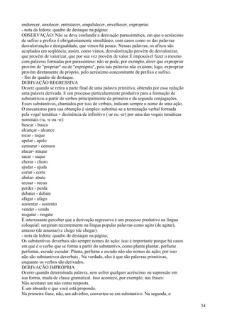 endurecer, amolecer, entristecer, empalidecer, envelhecer, expropriar.
- nota da ledora: quadro de destaque na página:
OBSERVAÇÃO: Não se deve confundir a derivação parassintética, em que o acréscimo
de sufixo e prefixo é obrigatoriamente simultâneo, com casos como os das palavras
desvalorização e desigualdade, que vimos há pouco. Nessas palavras, os afixos são
acoplados em seqüência; assim, como vimos, desvalorização provém de desvalorizar,
que provém de valorizar, que por sua vez provém de valor.É impossível fazer o mesmo
com palavras formadas por parassíntese: não se pode, por exemplo, dizer que expropriar
provém de "propriar" ou de "expróprio", pois tais palavras não existem; logo, expropriar
provém diretamente de próprio, pelo acréscimo concomitante de prefixo e sufixo.
- fim do quadro de destaque.
DERIVAÇÃO REGRESSIVA
Ocorre quando se retira a parte final de uma palavra primitiva, obtendo por essa redução
uma palavra derivada. E um processo particularmente produtivo para a formação de
substantivos a partir de verbos principalmente da primeira e da segunda conjugações.
Esses substantivos, chamados por isso de verbais, indicam sempre o nome de uma ação.
O mecanismo para sua obtenção é simples: substitui-se a terminação verbal formada
pela vogal temática + desinência de infinitivo (-ar ou -er) por uma das vogais temáticas
nominais (-a, -e ou -o):
buscar - busca
alcançar - alcance
tocar - toque
apelar - apelo
censurar - censura
atacar- ataque
sacar - saque
chorar - choro
ajudar - ajuda
cortar - corte
abalar- abalo
recuar - recuo
perder - perda
debater - debate
afagar - afago
sustentar - sustento
vender - venda
resgatar - resgate
É interessante perceber que a derivação regressiva é um processo produtivo na língua
coloquial: surgiram recentemente na língua popular palavras como agito (de agitar),
amasso (de amassar) e chego (de chegar).
- nota da ledora: quadro de destaque na página;
Os substantivos deverbais são sempre nomes de ação: isso é importante porque há casos
em que é o verbo que se forma a partir do substantivo, como planta plantar, perfume
perfumar, escudo escudar. Planta, perfume e escudo não são nomes de ação; por isso
não são substantivos deverbais . Na verdade, eles é que são palavras primitivas,
enquanto os verbos são derivados.
DERIVAÇÃO IMPRÓPRIA
Ocorre quando determinada palavra, sem sofrer qualquer acréscimo ou supressão em
sua forma, muda de classe gramatical. Isso acontece, por exemplo, nas frases:
Não aceitarei um não como resposta.
É um absurdo o que você está propondo.
Na primeira frase, não, um advérbio, converteu-se em substantivo. Na segunda, o
34
 