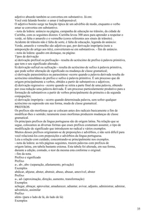 adjetivo absurdo também se converteu em substantivo. Já em:
Você está falando bonito: o amar é indispensável.
O adjetivo bonito surge na função típica de um advérbio de modo, enquanto o verbo
amar se converteu em substantivo.
- nota da ledora: anúncio na página, campanha de educação no trânsito, da cidade de
Curitiba, com os seguintes dizeres: Curitiba levou 300 anos para aprender a respeitar o
verde, só falta o amarelo e o vermelho (cores referentes aos sinais de trânsito) .
Acidente de trânsito não é falta de sorte, é falta de educação, legenda do anúncio:
Verde, amarelo e vermelho são adjetivos que, por derivação imprópria (note a
anteposição do artigo aos três), converteram-se em substantivos. - fim do anúncio.
- nota da ledora: quadro em destaque, na página:
Tipos de derivação
a) derivação prefixal ou prefixação - resulta do acréscimo de prefixo à palavra primitiva,
que tem o seu significado alterado;
b) derivação sufixal ou sufixação - resulta do acréscimo de sufixo à palavra primitiva,
que pode sofrer alteração de significado ou mudança de classe gramatical;
c) derivação parassintética ou parassíntese -ocorre quando a palavra derivada resulta do
acréscimo simultâneo de prefixo e sufixo à palavra primitiva. É um processo que dá
origem principalmente a verbos, obtidos a partir de substantivos e adjetivos;
d) derivação regressiva - ocorre quando se retira a parte final de uma palavra, obtendo
por essa redução uma palavra derivada. É um processo particularmente produtivo para a
formação de substantivos a partir de verbos principalmente da primeira e da segunda
conjugações;
e) derivação imprópria - ocorre quando determinada palavra, sem sofrer qualquer
acréscimo ou supressão em sua forma, muda de classe gramatical.
PREFIXOS
Os prefixos são morfemas que se colocam antes dos radicais basicamente a fim de
modificar-lhes o sentido; raramente esses morfemas produzem mudanças de classe
gramatical.
Os principais prefixos da língua portuguesa são de origem latina. Na relação que se
segue, colocamos as diversas formas que esses prefixos costumam assumir, o tipo de
modificação de significado que introduzem no radical e vários exemplos.
Muitos desses prefixos originaram-se de preposições e advérbios, e não será difícil para
você relacioná-los com preposições e advérbios da língua portuguesa.
Leia a relação com cuidado, concentrando-se principalmente nos exemplos.
- nota da ledora: as três páginas seguintes, trazem palavras com prefixos de
origem latina, em tabela bastante extensa. Esta tabela foi alterada, em sua forma,
durante a edição, contudo, o teor da mesma esta conforme o original.
- fim da nota.
Prefixo e significado
Prefixo
a-, ab-, abs- (separação, afastamento, privação)
Exemplos
abdicar, abjurar, abster, abstrair, abuso, abusar, amovível, abster
Prefixo
a-, ad- (aproximação, direção, aumento, transformação)
Exemplos
achegar, abraçar, aproveitar, amadurecer, adiantar, avivar, adjunto, administrar, admirar,
adventício, assimilar
Prefixo
além- (para o lado de lá, do lado de lá)
Exemplos
35
 